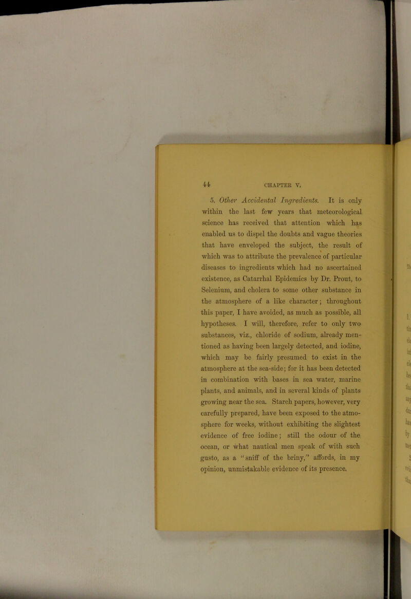 5. Other Accidental Ingredients. It is only within the last few years that meteorological science has received that attention which has enabled us to dispel the doubts and vague theories that have enveloped the subject, the result of \ which was to attribute the prevalence of particular diseases to ingredients which had no ascertained existence, as Catarrhal Epidemics by Dr. Prout, to Selenium, and cholera to some other substance in the atmosphere of a like character; throughout this paper, I have avoided, as much as possible, all hypotheses. I will, therefore, refer to only two substances, viz., chloride of sodium, already men- tioned as having been largely detected, and iodine, which may be fairly presumed to exist in the atmosphere at the sea-side; for it has been detected in combination with bases in sea water, marine plants, and animals, and in several kinds of plants growing near the sea. Starch papers, however, very carefully prepared, have been exposed to the atmo- sphere for weeks, without exhibiting the slightest evidence of free iodine; still the odour of the ocean, or what nautical men speak of with such gusto, as a “sniff of the briny/’ affords, in my opinion, unmistakable evidence of its presence.