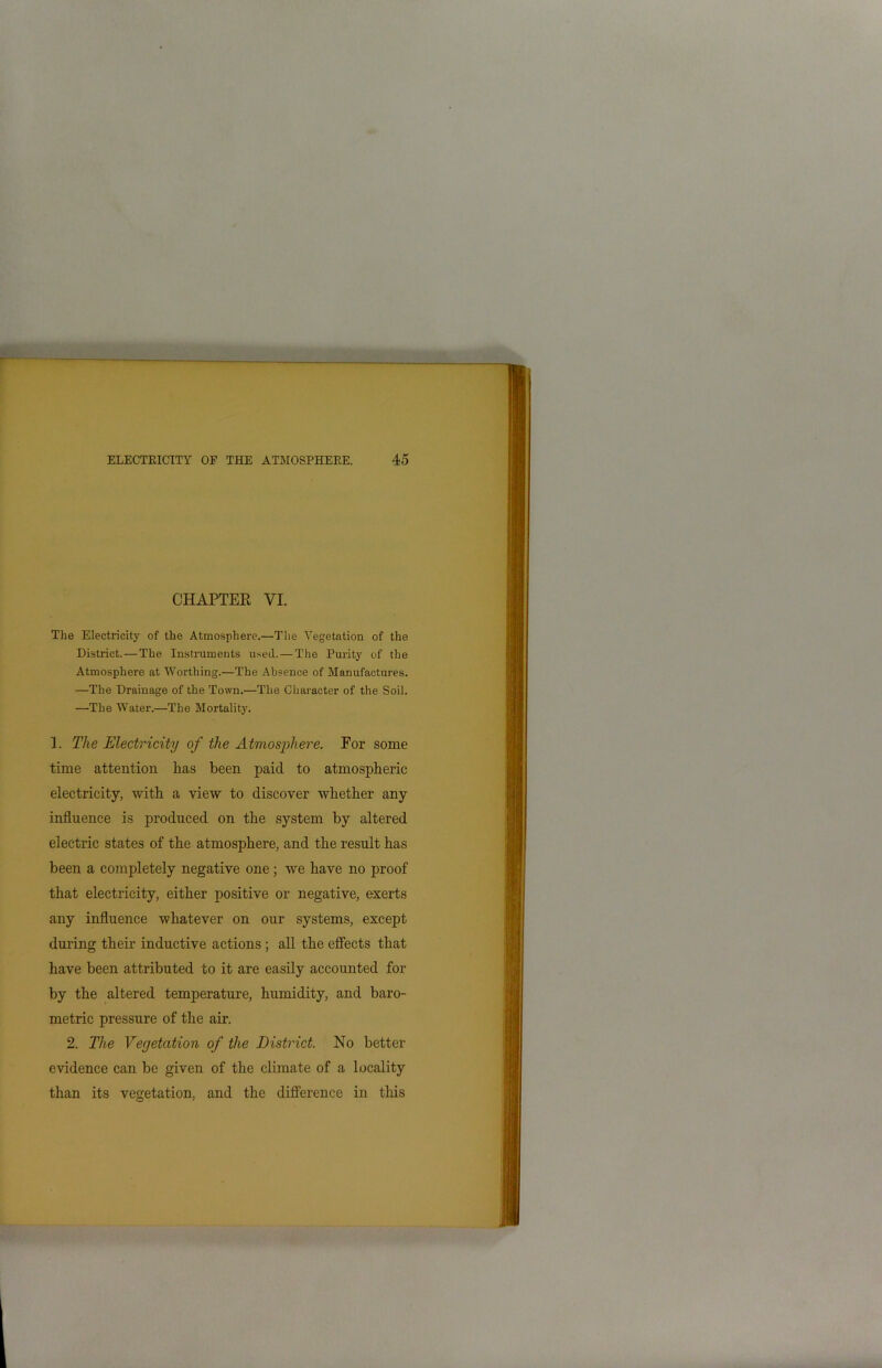 CHAPTER VI. The Electricity of the Atmosphere.—The Vegetation of the District.—The Instruments used. — The Purity of the Atmosphere at Worthing.—The Absence of Manufactures. —The Drainage of the Town.—The Character of the Soil. —The Water.—The Mortality. 1. The Electricity of the Atmosphere. For some time attention has been paid to atmospheric electricity, with a view to discover whether any influence is produced on the system by altered electric states of the atmosphere, and the result has been a completely negative one; we have no proof that electricity, either positive or negative, exerts any influence whatever on our systems, except during their inductive actions ; all the effects that have been attributed to it are easily accounted for by the altered temperature, humidity, and baro- metric pressure of the air. 2. The Vegetation of the District. No better evidence can be given of the climate of a locality than its vegetation, and the difference in this