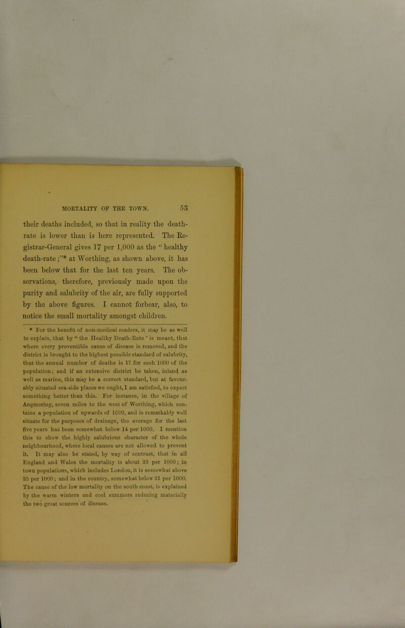 their deaths included, so that in reality the death- rate is lower than is here represented. The Ke- gistrar-General gives 17 per 1,000 as the “ healthy death-rate at Worthing, as shown above, it has been below that for the last ten years. The ob- servations, therefore, previously made upon the purity and salubrity of the air, are fully supported by the above figures. I cannot forbear, also, to notice the small mortality amongst children. * For the benefit of non-medical readers, it may be as well to explain, that by “the Healthy Death-Rate ” is meant, that where every preventible cause of disease is removed, and the district is brought to the highest possible standard of salubrity, that the annual number of deaths is 17 for each 1000 of the population; and if an extensive district he taken, inland as well as marine, this may be a correct standard, hut at favour- ably situated sea-side places we ought, I am satisfied, to expect something better than this. For instance, in the village of Angmering, seven miles to the west of Worthing, which con- tains a population of upwards of 1000, and is remarkably well situate for the purposes of drainage, the average for the last five years has been somewhat below 14 per 1000. I mention this to show the highly salubrious character of the whole neighbourhood, where local causes are not allowed to prevent it. It may also he stated, by way of contrast, that in all England and Wales the mortality is about 23 per 1000; in town populations, which includes London, it is somewhat above 25 per 1000; and in the country, somewhat below 21 per 1000. The cause of the low mortality on the south coast, is explained by the warm winters and cool summers reducing materially the two great sources of disease.