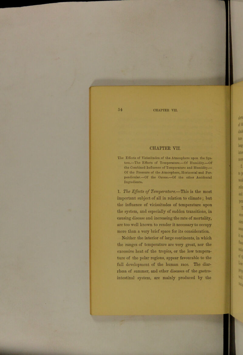 CHAPTER VII. The Effects of Vicissitudes of the Atmosphere upon the Sys- tem.—The Effects of Temperature.—Of Humidity.—Of the Combined Influence of Temperature and Humidity.— Of the Pressure of the Atmosphere, Horizontal and Per- pendicular.—Of the Ozone.—Of the other Accidental Ingredients. 1. The Effects of Temperature.—This is the most important subject of all in relation to climate; but the influence of vicissitudes of temperature upon the system, and especially of sudden transitions, in causing disease and increasing the rate of mortality, are too well known to render it necessary to occupy more than a very brief space for its consideration. Neither the interior of large continents, in which the ranges of temperature are very great, nor the excessive heat of the tropics, or the low tempera- ture of the polar regions, appear favourable to the full development of the human race. The diar- rhoea of summer, and other diseases of the gastro- intestinal system, are mainly produced by the