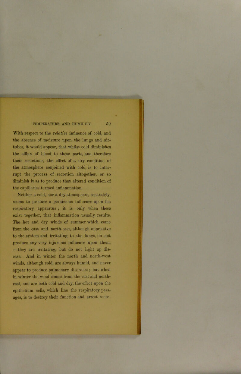 With respect to the relative influence of cold, and the absence of moisture upon the lungs and air- tubes, it would appear, that whilst cold diminishes the afflux of blood to these parts, and therefore their secretions, the effect of a dry condition of the atmosphere conjoined with cold, is to inter- rupt the process of secretion altogether, or so diminish it as to produce that altered condition of the capillaries termed inflammation. Neither a cold, nor a dry atmosphere, separately, seems to produce a pernicious influence upon the respiratory apparatus ; it is only when these exist together, that inflammation usually results. The hot and dry winds of summer which come from the east and north-east, although oppressive to the system and irritating to the lungs, do not produce any very injurious influence upon them, —they are irritating, but do not light up dis- ease. And in winter the north and north-west winds, although cold, are always humid, and never appear to produce pulmonary disorders ; but when in winter the wind comes from the east and north- east, and are both cold and dry, the effect upon the epithelium cells, which line the respiratory pass- ages, is to destroy their function and arrest secre- 1