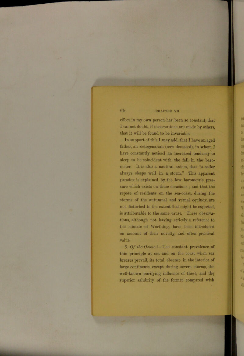 effect in my own person lias been so constant, that I cannot doubt, if observations are made by others, that it will be found to be invariable. In support of this I may add, that I have an aged father, an octogenarian (now deceased), in whom I have constantly noticed an increased tendency to sleep to be coincident with the fall in the baro- meter. It is also a nautical axiom, that “ a sailor always sleeps well in a storm/’ This apparent paradox is explained by the low barometric pres- sure which exists on these occasions ; and that the repose of residents on the sea-coast, during the storms of the autumnal and vernal equinox, are not disturbed to the extent that might be expected, is attributable to the same cause. These observa- tions, although not having strictly a reference to the climate of Worthing, have been introduced on account of their novelty, and often practical value. 6. Of the Ozone ?—The constant prevalence of this principle at sea and on the coast when sea breezes prevail, its total absence in the interior of large continents, except during severe storms, the well-known purifying influence of these, and the superior salubrity of the former compared with
