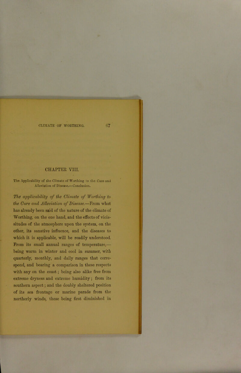 CHAPTER VIII. The Applicability of the Climate of Worthing to the Cure ami Alleviation of Disease.—Conclusion. The applicability of the Climate of Worthing to the Cure and Alleviation of Disease.—From what has already been said of the nature of the climate of Worthing, on the one hand, and the effects of vicis- situdes of the atmosphere upon the system, on the other, its sanative influence, and the diseases to which it is applicable, will be readily understood. From its small annual ranges of temperature,— being warm in winter and cool in summer, with quarterly, monthly, and daily ranges that corre- spond, and bearing a comparison in these respects with any on the coast; being also alike free from extreme dryness and extreme humidity ; from its southern aspect; and the doubly sheltered position of its sea frontage or marine parade from the northerly winds, these being first diminished in