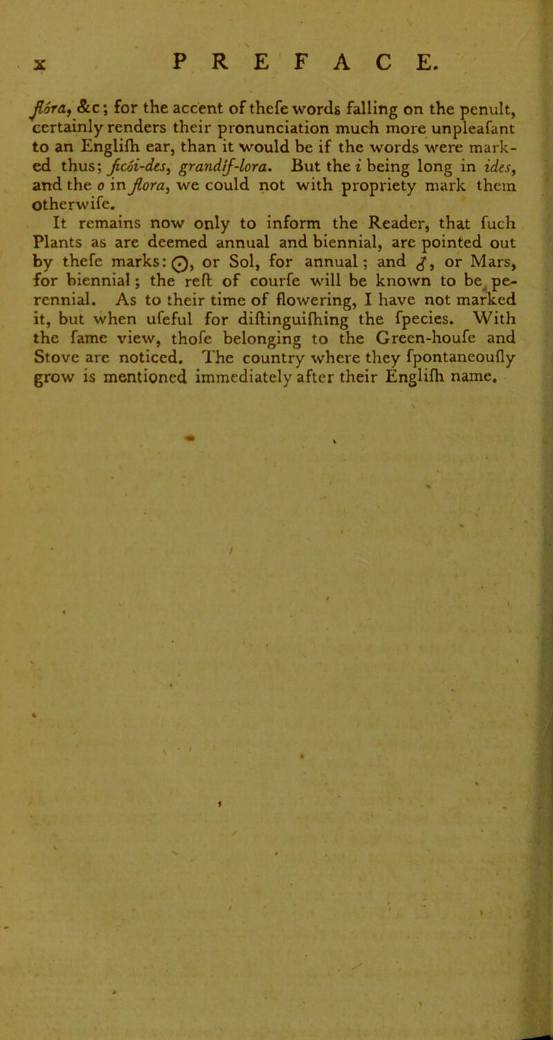 Jlora, &c for the accent of thcfe words falling on the penult, certainly renders their pronunciation much more unpleafant to an Englifh ear, than it would be if the words were mark- ed thus; jicoi-dts, grandif-lora. But the i being long in ides, and the o in Jlora, we could not with propriety mark them Otherwife. It remains now only to inform the Reader, that fuch Plants as are deemed annual and biennial, are pointed out by thefe marks: 0, or Sol, for annual; and or Mars, for biennial; the reft of courfe will be known to be pe- rennial. As to their time of flowering, I have not marked it, but when ufeful for diftinguifhing the fpecies. With the fame view, thofe belonging to the Green-houfe and Stove are noticed. The country where they fpontaneoufly grow is mentioned immediately after their Englifh name. \