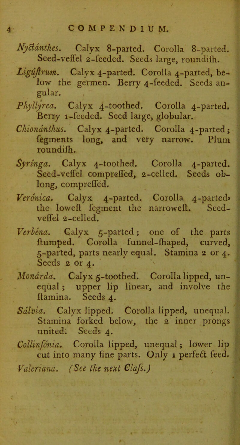 / 4 COMPENDIUM. Nyttdnth.es. Calyx 8-parted. Corolla 8-parted. Seed-veflel 2-feeded. Seeds large, roundifh. Ligujlrum. Calyx 4-parted. Corolla 4-parted, be- low the germen. Berry 4-feeded. Seeds an- gular. Phyllyrea. Calyx 4-toothed. Corolla 4-parted. Berry l-feeded. Seed large, globular. Chionanthus. Calyx 4-parted. Corolla 4-parted; fegments long, and very narrow. Plum roundi/h. Syringa. Calyx 4-toothed. Corolla 4-parted. Seed-veflel comprefled, 2-celled. Seeds ob- long, comprefled. Veronica. Calyx 4-parted. Corolla 4-parted* the loweft fegment the narrowed. Seed- veflel 2-celled. Verbena. Calyx 5-parted; one of the parts flumped. Corolla funnel-lhaped, curved, 5-parted, parts nearly equal. Stamina 2 or 4. Seeds 2 or 4. Monarda. Calyx 5-toothed. Corolla lipped, un- equal ; upper lip linear, and involve the flamina. Seeds 4. Salvia. Calyx lipped. Corolla lipped, unequal. Stamina forked below, the 2 inner prongs united. Seeds 4. Collinfo'nia. Corolla lipped, unequal; lower lip cut into many fine parts. Only 1 perfefl feed. Valeriana. (See the next Clafs.)