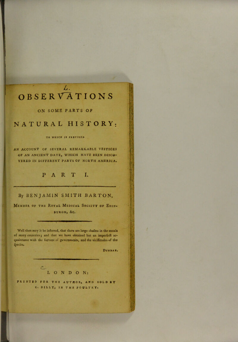 L. O B S E R V~A TIONS ON SOME PARTS OP NATURAL HISTORY to which is prefixed AN ACCOUNT OF SEVERAL REMARKABLE VESTlOES OF AN ANCIENT DATE, WHICH HAVE BERN DISCO- VERED IN DIFFERENT PARTS OF NORTH AMERICA. PART I. By BENJAMIN SMITH BARTON, Member of the Royal Medical Society of Edin- burgh, &c. Well then may it be inferred, that there are large chafms in the annal* of many countries; and that we have obtained but an imperfect ac- quaintance with the fortune of governments, and the viciflitudes of the fpecies. Dvnsa*. LONDON: PRINTED FOR THE AUTHOR, AND SOLD BY C. DILLY, IN THE POULTRY.