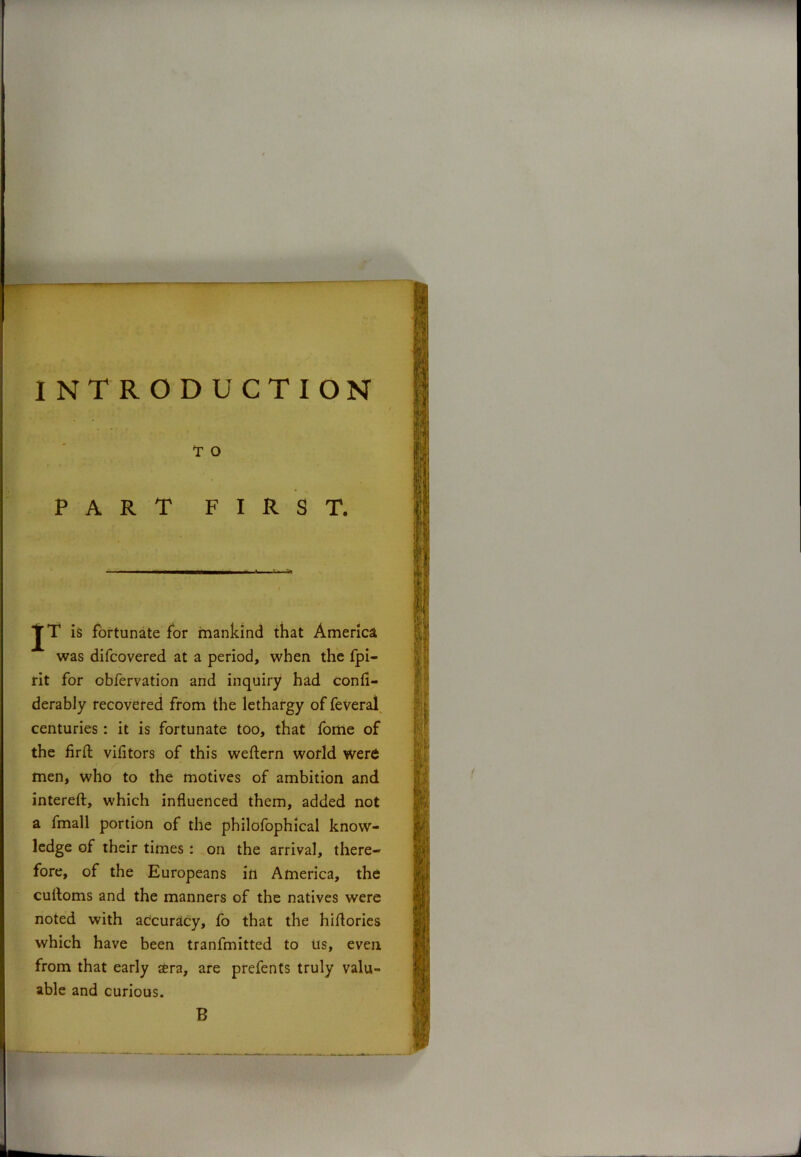 INTRODUCTION T O PART FIRST. JT is fortunate for mankind that America was difcovered at a period, when the fpi- rit for obfervation and inquiry had confi- derably recovered from the lethargy of feveral centuries: it is fortunate too, that fome of the firft vifitors of this weftern world were men, who to the motives of ambition and intereft, which influenced them, added not a fmall portion of the philofophical know- ledge of their times : on the arrival, there- fore, of the Europeans ill America, the cuitoms and the manners of the natives were noted with accuracy, fo that the hiflories which have been tranfmitted to us, even from that early sera, are prefents truly valu- able and curious. B