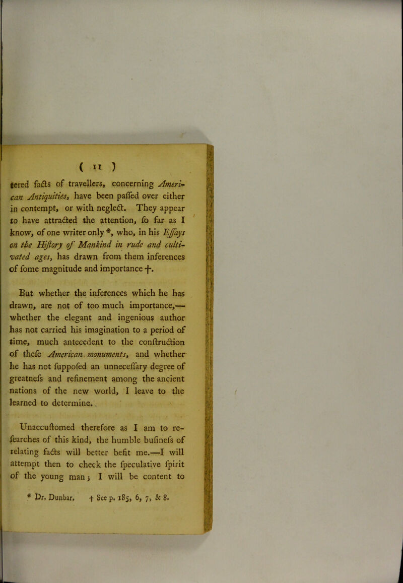 tered fads of travellers, concerning Ameri- can Antiquities, have been pafled over either in contempt, or with negled. They appear to have attraded the attention, fo far as I know, of one writer only *, who, in his EJfays on the Hiftory of Mankind in rude and culti- vated ages, has drawn from them inferences cf fome magnitude and importance •f. But whether the inferences which he has drawn, are not of too much importance,— whether the elegant and ingenious author has not carried his imagination to a period of time, much antecedent to the conftrudion of thefe American, monuments, and whether' he has not fuppofed an unneceffary degree of greatnefs and refinement among the ancient nations of the new world, I leave to the learned to determine. Unaccuftomed therefore as I am to re- fearches of this kind, the humble bufinefs of relating fads will better befit me.—I will attempt then to check the fpeculative fpirit of the young man I will be content to * Dr. Dunbar, t See p. 1B5, 6, 7, & 8.