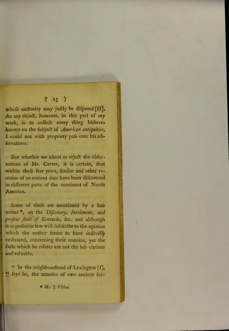 whofe authority may juftly be difputed[H]. As my objed, however, in this part of my work, is to colled: every thing hitherto known on the fubjed of American antiquities, I could not with propriety pafs over his ob- fervations. But whether we admit or rejed the obfer- vations of Mr. Carver, it is certain, that within thefe few years, fimilar and other re- mains of an ancient date have been difcovered in different parts of the continent of North America. Some of thefe are mentioned by a late writer *, on the Difcovery, Settlement, and prefent Jlate of Kentuckey &c. and although it is probable few will fubfcribe to the opinion which the author feems to have indirettly embraced, concerning thefe remains, yet the fads which he relates are not the lefs curious and valuable. ” In the neighbourhood of Lexington [I], it fays he, the remains of two ancient for- * Mr. J. Filfon.