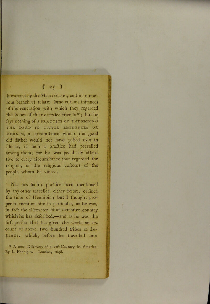 is watered by the Mississippi, and its nume- rous branches) relates Tome curious indances of the veneration with which they regarded the bones of their deceafed friends * ; but he fays nothing of a practice of entombing THE DEAD IN LARGE EMINENCES OR mounts, a circumftance which the good old father would not have pafled over in filence, if fuch a pra&ice had prevailed among them j for he was peculiarly atten- tive to every circumftance that regarded the religion, or the religious cuftoms of the people whom he viftted. Nor has fuch a practice been mentioned by any other traveller, either before, or fince the time of Hennipin; but I thought pro- per to mention him in particular, as he was, in fa<ft the difcoverer of an extenfive country which he has defcribed,—and as he was the firft perfon that has given the world an ac- count of above two hundred tribes of In- dians, which, before he travelled into * A new Difcovery of a vaft Country in America. By L. Hennipin. London, 1698. (