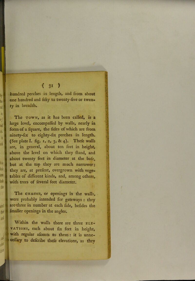 hundred perches in length, and from about one hundred and fifty to twenty-five or twen- ty in breadth. The town, as it has been called, is a large level, encompafied by walls, nearly in form of a fquare, the fides of which are from ninety-fix to eighty-fix perches in length. (See plate I. fig. i, 2, 3, & 4). Thefe walls are, in general, about ten feet in height, above the level on which they ftand, and about twenty feet in diameter at the bafe, but at the top they are much narrower; they are, at prefent, overgrown with vege- tables of different kinds, and, among others, with trees of feveral feet diameter. The chasms, or openings in the walls, were probably intended for gateways : they areThree in number at each fide, befides the fmaller openings in the angles. Within the walls there are three ele- vations, each about fix feet in height, with regular afeents to them : it is unne- ceffary to deferibe thefe elevations, as they /