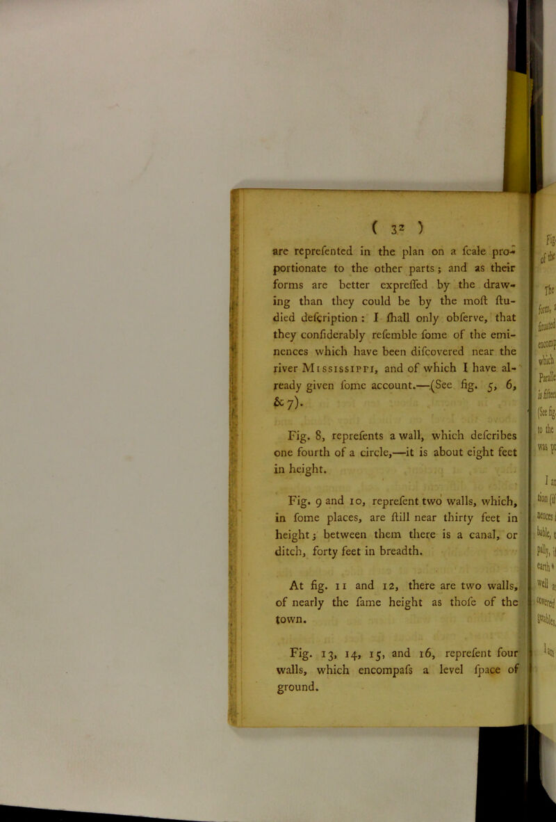 are reprefented in the plan on a fcale pro-* portionate to the other parts; and as their forms are better expreffed by the draw- ing than they could be by the moft flu- died description : I fhall only obferve, that they confiderably refemble fome of the emi- nences which have been difcovered near the river Mississippi, and of which I have al- ready given fome account.—{See fig. 5, 6, &7). Fig. 8, reprefents a wall, which defcribes one fourth of a circle,—it is about eight feet in height. 1 Fig. 9 and 10, reprefent two walls, which, in fome places, are flill near thirty feet in height i between them there is a canal, or ditch, forty feet in breadth. At fig. 11 and 12, there are two walls, of nearly the fame height as thofe of the town. Fig. 13, 14, 15, and 16, reprefent four walls, which encompafs a level fpace of ground. I encomp which Paralk I is Ski to the m pi