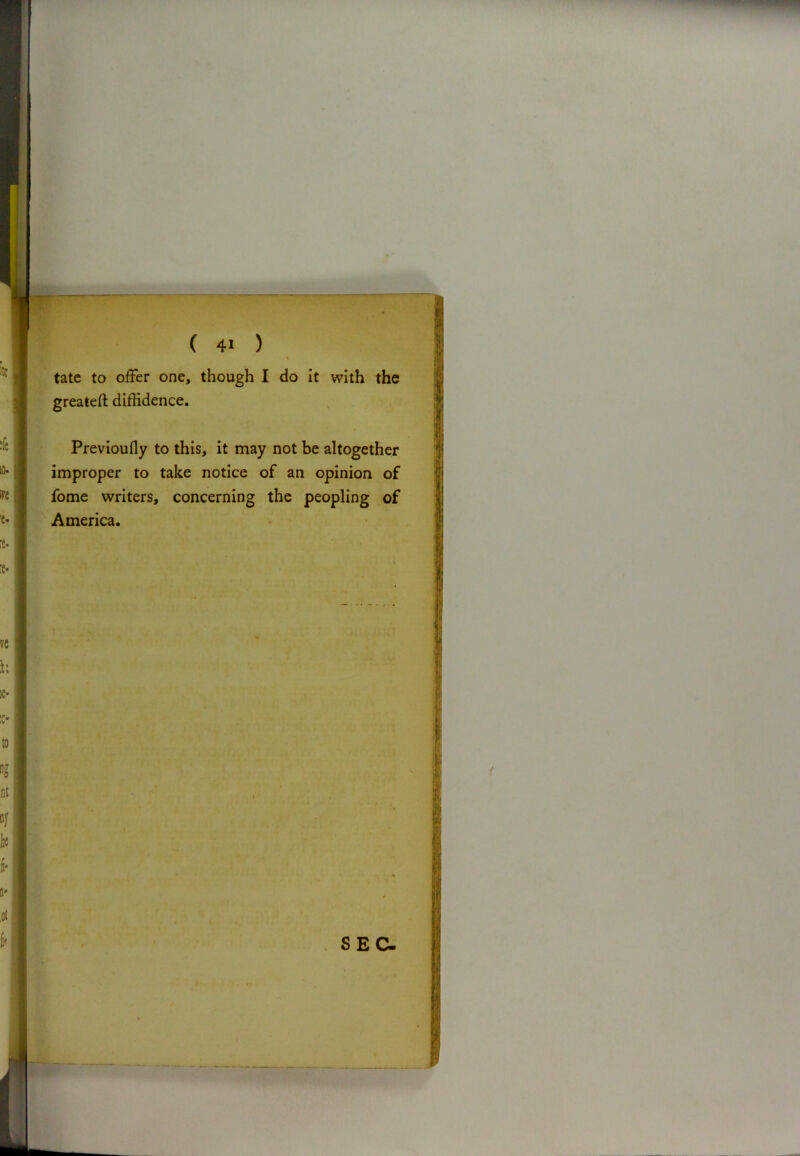 \ tate to offer one, though I do it with the greateft diffidence. Previoufly to this, it may not be altogether improper to take notice of an opinion of fome writers, concerning the peopling of America. SEC-