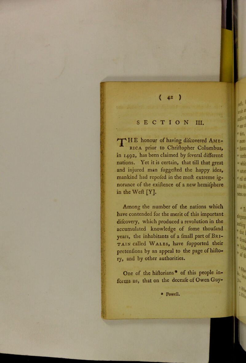 SECTION III. T HE honour of having difcovered Ame- rica prior to Chriftopher Columbus, in 1492, has been claimed by feveral different nations. Yet it is certain, that till that great and injured man fuggefted the happy idea, mankind had repofed in the moft extreme ig- norance of the exigence of a new hemifphere Among the number of the nations which difeovery, which produced a revolution in the • •mm Mn ♦h /» < r\ V\ r\ V\ . ♦ r\ f r\ rtll rt 13 n T pretentions by an appeal to the page of hifto- One of the hiftorians* of this people in- forms us, that on the deceafe of Owen Guy- in the Weft [Yj. have contended for the merit of this important i*/* 1*1 1 1 * • • f accumulated knowledge of fome thoufand * ry, and by other authorities. * Powell.