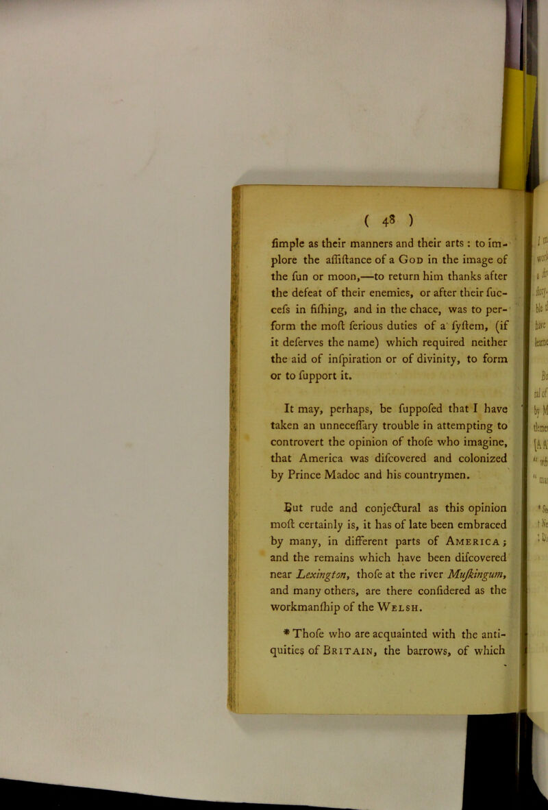 ( 4« ) fimple as their manners and their arts: to im- plore the affiftance of a God in the image of the fun or moon,—to return him thanks after the defeat of their enemies, or after their fuc- cefs in fifhing, and in the chace, was to per- form the mod ferious duties of a' fydem, (if it deferves the name) which required neither the aid of infpiration or of divinity, to form or to fupport it. It may, perhaps, be fuppofed that I have taken an unnecedary trouble in attempting to controvert the opinion of thofe who imagine, that America was difeovered and colonized by Prince Madoc and his countrymen. But rude and conjectural as this opinion mod certainly is, it has of late been embraced by many, in different parts of America ; and the remains which have been difeovered near Lexingtony thofe at the river Mujkingum, and many others, are there confidered as the workmanfhip of the Welsh. * Thofe who are acquainted with the anti- quities of Britain, the barrows, of which