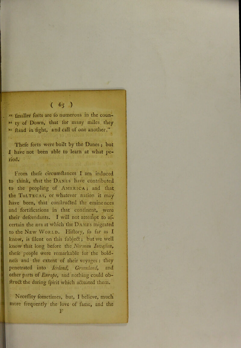 *( fmaller forts are fo numerous in the coun- “ ty of Down, that for many miles they *( ftand in fight, and call of one another.” Thefe forts were built by the Danes; but I have not been able to learn at what pe- riod. From thefe circumftances I am induced to think, that the Danes have contributed to the peopling of America; and that the Toltecas, or whatever nation it may have been, that conftnnfted the eminences and fortifications in that continent, were their defcendants. I will not attempt to a A certain the asra at which the Danes migrated to the New World. Hifiory, fo far as I know, is filent on this fubjeft; but we well know that long before \hz Norman Invajioti, thefe people were remarkable for the bold- nels and the extent of their voyages : they penetrated into Iceland, Greenland, and other parts of Europey and nothing could ob- ftrudt the daring fpirit which actuated them. Neceflity fometimes, but, I believe, much more frequently the love of fame, and the F