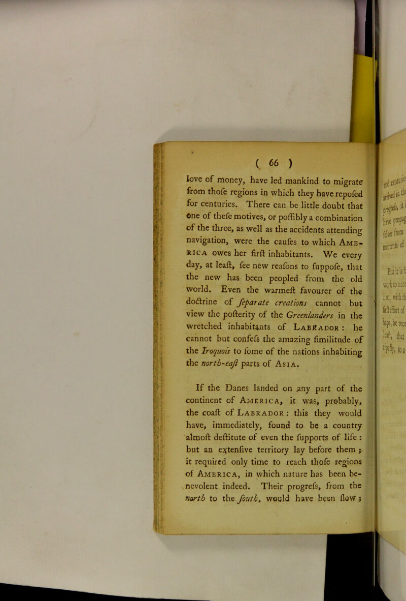I . f; fli’ 1. ( « ) love of money, have led mankind to migrate from thofe regions in which they have repofed for centuries. There can be little doubt that one of thefe motives, or poflibly a combination of the three, as well as the accidents attending navigation, were the caufes to which Ame- rica owes her fird inhabitants. We every day, at lead:, fee new reafons to fuppofe, that the new has been peopled from the old world. Even the warmed favourer of the dodtrine of feparate creations cannot but view the poderity of the Greenlanders in the wretched inhabitants of Labrador : he cannot but confefs the amazing fimilitude of the Iroquois to fome of the nations inhabiting the north-eajl parts of Asia. * If the Danes landed on .any part of the continent of America, it was, probably, the coad of Labrador : this they would have, immediately, found to be a country almod deditute of even the fupports of life : but an e^tenfive territory lay before them ; it required only time to reach thofe regions of America, in which nature has been be- nevolent indeed. Their progrefs, from the