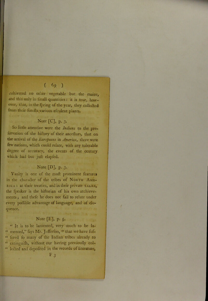 ( (>9 ) cultivated no other vegetable but the maize, and this only in fmall quantities: it is true, how- ever, that, in the fpring of the year, they colledted from their forefts various efculent plants. Note [C], p. 3. So little attentive were the Indians to the pre- fervation of the hiftory of their anceftors, that on the arrival of the Europeans in America, there were few nations, which could relate, with any tolerable degree of accuracy, the events of the century which had but juft elapfed. Note [D], p. 3. Vanity is one of the moft prominent features in the character of the tribes of North Ame- rica : at their treaties, and in their private talks, the fpeaker is the hiftorian of his own atchieve- ments ; and thefe he does not fail to relate under every poflible advantage of language, and of elo- quence, * * **> * f ft • « Note [E], p. 5, “ It is to be lamented, very much to be la- <c mented,” fays Mr. JcfFerfon, that we have fuf- “ fered fo many of the Indian tribes already to “ extinguifh, without our having previoufly col- tc ledted and depofited in the records of literature, Fj