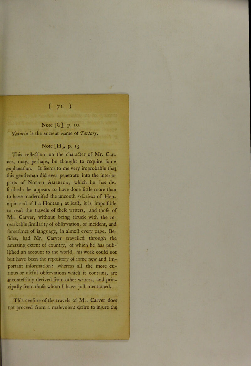 ( 7‘ ) Note [G], p. io. Tataria is the ancient name of Tartary. Note [H], p. 15 This refledtion on the charadter of Mr. Car- ver, may, perhaps, be thought to require fome explanation. It feems to me very improbable thaj this gentleman did ever penetrate into the interior parts of North America, which he has de- lcribed: he appears to have done little more than to have modernifed the uncouth relations of Hen- nipin and of La Hontan j at leaft, it is impoftible to read the travels of thefe writers, and thofe of Mr. Carver, without being ftruck with the re- markable fimilarity of obfervation, of incident, and fometimes of language, in almoft every page. Be- fides, had Mr. Carver travelled through the amazing extent of country, of which he has pub- lilhed an account to the world, his work could not but have been the repofitory of fome new and im- portant information: whereas all the more cu- rious or ufeful obfervations which it contains, are jnconteftibiy derived from other writers, and prin- cipally from thofe whom I have juft mentioned. This cenfure of the travels of Mr. Carver does I\ot proceed from a malevolent entire to injure the