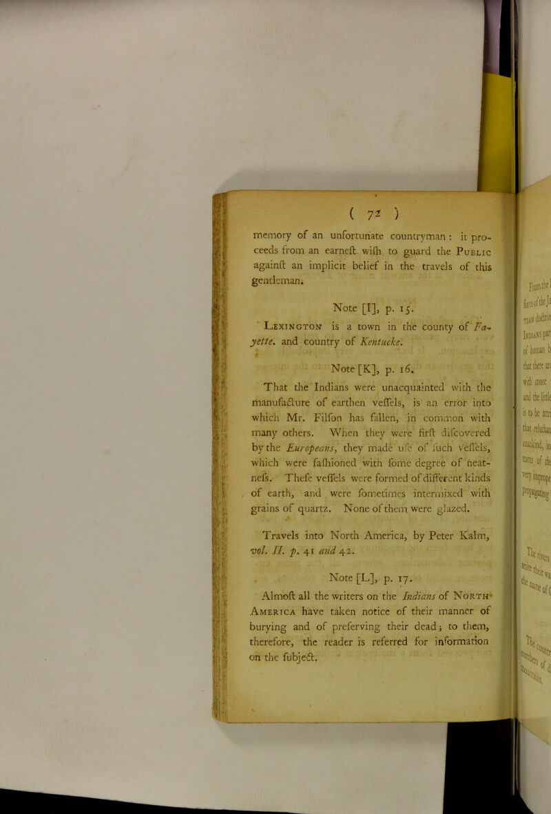 memory of an unfortunate countryman : it pro- ceeds from an earned wifh to guard the Public againft an implicit belief in the travels of this gentleman. Note [I], p. 15. Lexington is a town in the county of Fa- yette. and country of Kentucke. 4 - Note [K], p. 16, That the Indians were unacquainted with the manufafture of earthen veffels, is an error into which Mr. Filfon has fallen, in common with many others. When they were firft dilcovered by the Europeans, they made ufe of luch veffels, which were fafhioned with fome degree of neat- nefs. Thefe veffels were formed of different kinds of earth, and were fometimes intermixed with grains of quartz. None of them, were glazed. Travels into North America, by Peter Kalm, vol. II. p. 41 and 42. Note [L], p. 17. Almoft all the writers on the Indians of North- America have taken notice of their manner of burying and of preferving their dead; to them, therefore, the reader is referred for information on the fubjeft.