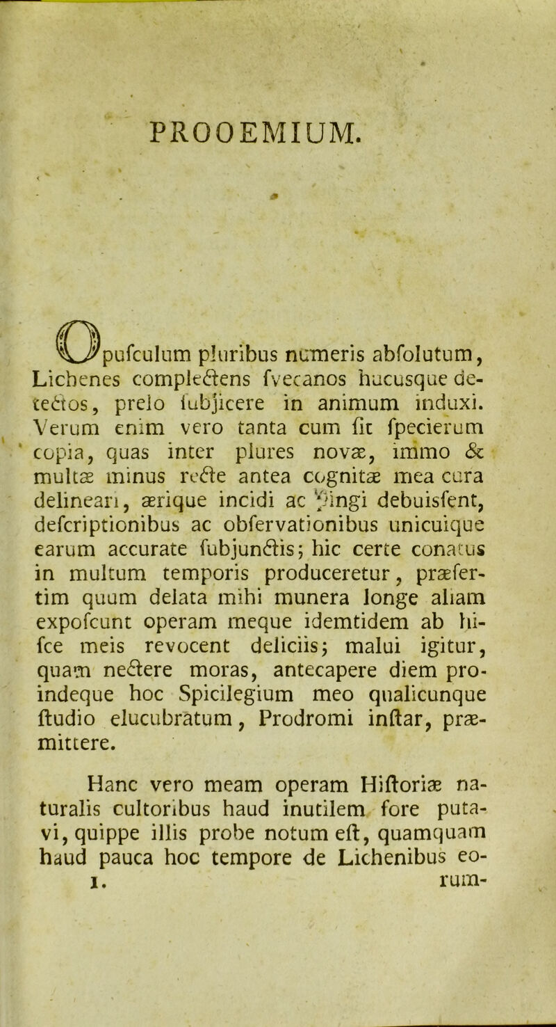 PROOEMIUM. < C3pufculum pluribus numeris abfolutum, Lichenes compk&ens fvecanos hucusque de- tectos , prelo iubjicere in animum induxi. Verum erum vero tanta cum fit fpecierum copia, quas inter piures novas, mimo & multas minus reCte antea cognitas mea cura delineari, asrique incidi ac pingi debuisfent, defcriptionibus ac obfervationibus unicuique earum accurate fubjundis; hic certe conatus in multum temporis produceretur, praefer- tim quum delata mihi munera longe aliam expofcunt operam meque idemtidem ab hi- fce meis revocent deliciis3 malui igitur, quam neCtere moras, antecapere diem pro- indeque hoc Spicilegium meo qualicunque ftudio elucubratum, Prodromi inftar, prae- mittere. Hanc vero meam operam Hiftoriae na- turalis cultoribus haud inutilem fore puta- vi, quippe illis probe notum eft, quamquam haud pauca hoc tempore de Lichenibus eo-