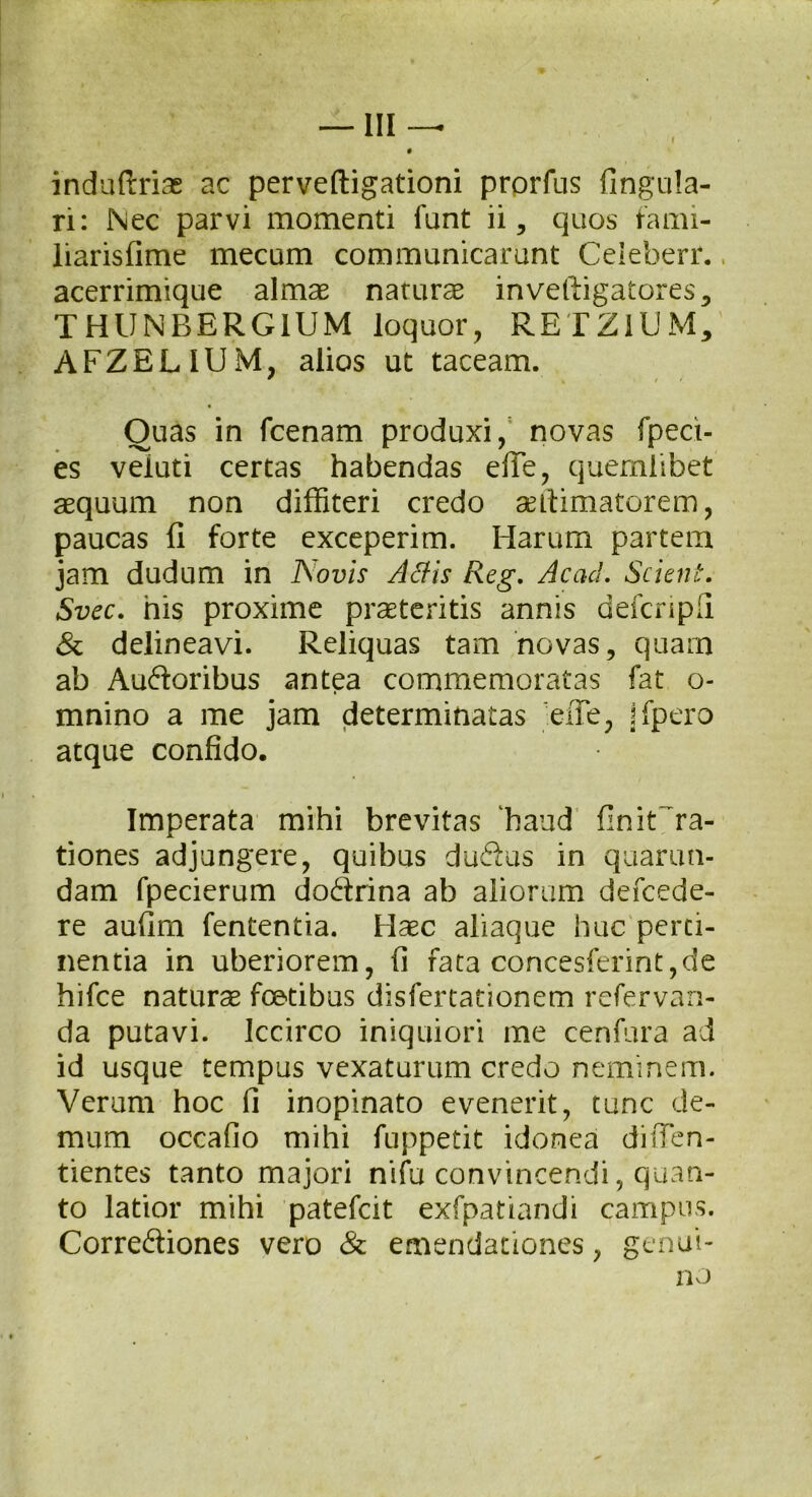 induftrias ac perveftigationi prprfus fingula- ri: Nec parvi momenti funt ii, quos fami- liarisfime mecum communicarunt Celeberr., acerrimique almas naturas inveftigatores, THUNBERGIUM loquor, RETZ1UM, AFZELIUxM, alios ut taceam. • Quas in fcenam produxi, novas fpect- es veiuti certas habendas efie, quemlibet asquum non diffiteri credo antimatorem, paucas fi forte exceperim. Harum partem jam dudum in Novis Adis Reg. Ac ad. Scient. Svec. his proxime praeteritis annis defcnpfi & delineavi. Reliquas tam novas, quam ab Auctoribus antea commemoratas fat o- mnino a me jam determinatas 'efie, jfpero atque confido. Imperata mihi brevitas haud finit'ra- tiones adjungere, quibus duCtus in quarun- dam fpecierum doCtrina ab aliorum defcede- re aufim fententia. Haec aliaque huc perti- nentia in uberiorem, fi fata concesferint,de hifce naturae fotibus disfertationem refervan- da putavi. Iccirco iniquiori me cenfura ad id usque tempus vexaturum credo neminem. Verum hoc fi inopinato evenerit, tunc de- mum occafio mihi fuppetit idonea difien- tientes tanto majori nifu convincendi, quan- to latior mihi patefcit exfpatiandi campus. CorreCliones vero & emendationes, genui- no