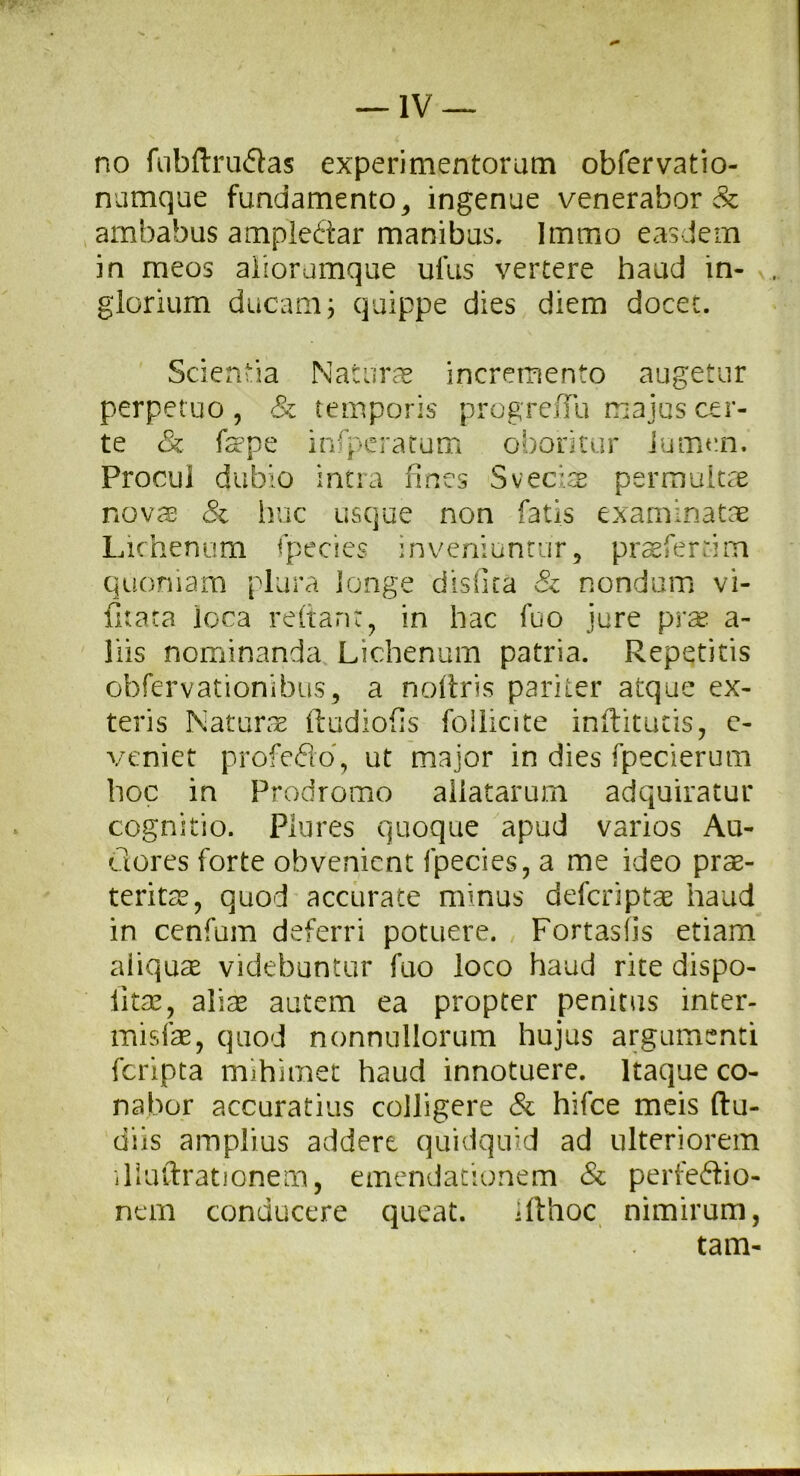 no fubftrudas experimentorum obfervatio- numque fundamento , ingenue venerabor & ambabus ampleftar manibus. Immo easdem in meos aliorumque ufus vertere haud in- glorium ducam j quippe dies diem docec. Scientia Naturae incremento augetur perpetuo, & temporis progrefTii majus cer- te & fepe infperatum oboritur lumen. Procul dubio intra fines Sveciae permultae novae & huc usque non fatis examinatae Lichenum fpecies inveniuntur, praeferrim quoniam plura longe dislita & nondum vi- fitata loca reftant, in hac fuo jure prae a- liis nominanda Lichenum patria. Repetitis obfervationibus, a noitris pariter atque ex- teris Naturae ftudiofis foilicite indituris, e- veniet profedo, ut major in dies fpecierum hoc in Prodromo allatarum adquiratur cognitio. Plures quoque apud varios Au- dores forte obvenient fpecies, a me ideo prae- teritae, quod accurate minus deferiptae haud in cenfum deferri potuere. Fortasfis etiam aliquae videbuntur fuo loco haud rite dispo- litae, aliae autem ea propter penitas inter- misfae, quod nonnullorum hujus argumenti feripta mihimet haud innotuere. Itaque co- nabor accuratius colligere & hifce meis (lu- diis amplius addere quidquid ad ulteriorem iliuftrationem, emendationem & perfedio- nem conducere queat. ifthoc nimirum, tam-