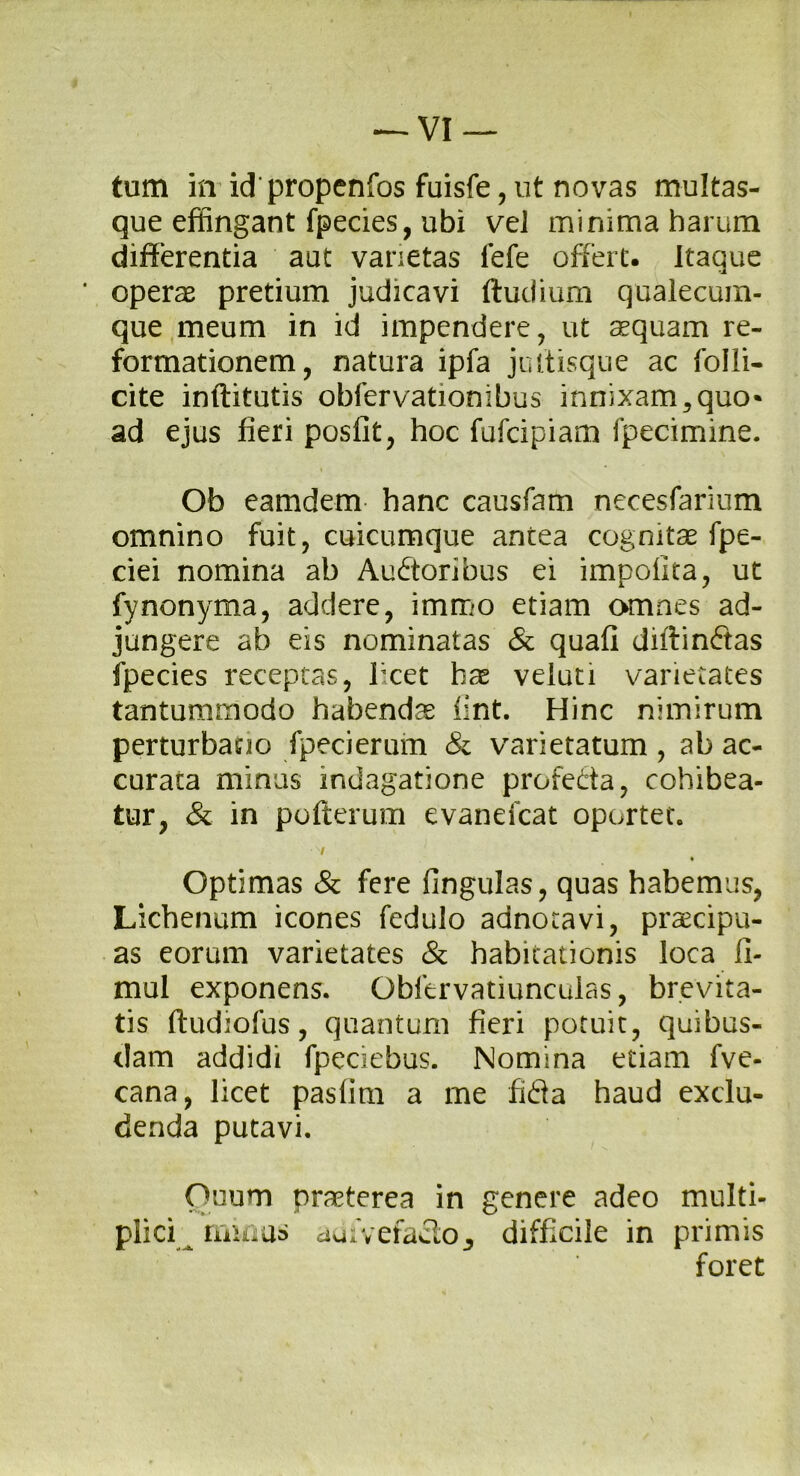 tum in id propenfos fuisfe, ut novas multas- que effingant fpecies, ubi vel minima harum differentia aut vanetas fefe offert. Itaque * operae pretium judicavi ftudium qualecum- que meum in id impendere, ut aequam re- formationem, natura ipfa jultisque ac folli- cite inftitutis obfervationibus innixam 5 quo* ad ejus fieri posfit, hoc fufcipiam fpecimine. Ob eamdem hanc causfam necesfarium omnino fuit, cuicumque antea cognitae fpe- ciei nomina ab Auctoribus ei impolita, ut fynonyma, addere, immo etiam omnes ad- jungere ab eis nominatas & quali diftinftas fpecies receptas, licet hae veluti varietates tantummodo habendae lint. Hinc nimirum perturbatio fpecierum & varietatum , ab ac- curata minus indagatione profeCta, cohibea- tur, & in pofterum evanefcat oportet» ■si • Optimas & fere lingulas, quas habemus, Lichenum icones fedulo adnotavi, praecipu- as eorum varietates & habitationis loca II- mul exponens. Obfervatiunculas, brevita- tis ftudiolus, quantum fieri potuit, quibus- dam addidi fpeciebus. Nomina etiam fve- cana, licet paslim a me fiCia haud exclu- denda putavi. Ouum praeterea in genere adeo multi- plici minus adivefaClo^ difficile in primis foret