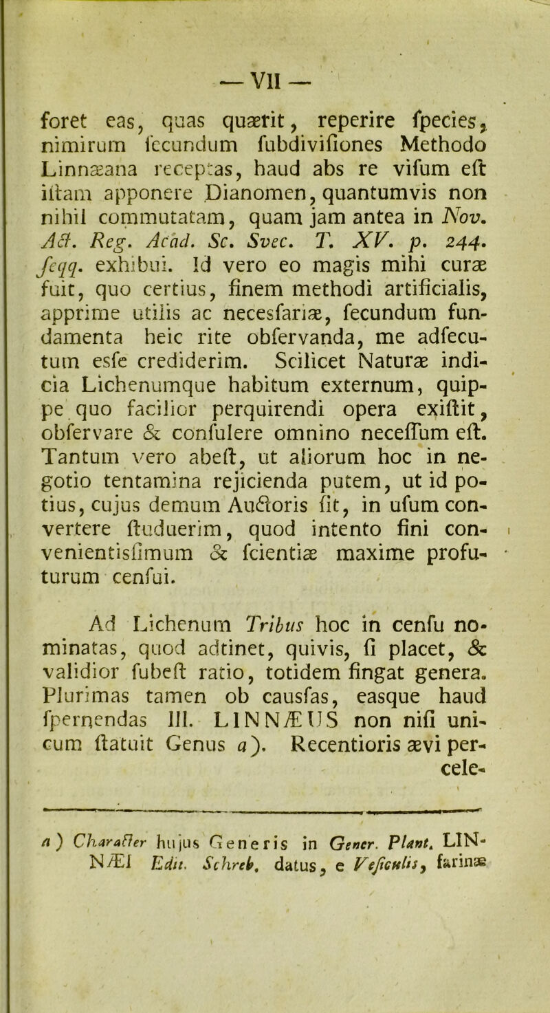 I — VII— ■' foret eas, quas quaerit, reperire fpecies, nimirum fecundum fubdivifiones Methodo Linnaeana receptas, haud abs re vifum eft iltam apponere Dianomen, quantumvis non nihil commutatam, quam jam antea in Nov. Aci:. Reg. Aeaci. Sc. Svec. T. XV. p. 244. feqq. exhibui. Id vero eo magis mihi curae fuit, quo certius, finem methodi artificialis, apprime utilis ac necesfanae, fecundum fun- damenta heic rite obfervanda, me adfecu- tum esfe crediderim. Scilicet Naturae indi- cia Lichenumque habitum externum, quip- pe quo facilior perquirendi opera exiftit, obfervare & confulere omnino neceflum eft. Tantum vero abeft, ut aliorum hoc in ne- gotio tentamina rejicienda putem, ut id po- tius, cujus demum Aufioris fit, in ufum con- vertere ftuduerim, quod intento fini con- venientisfimum & fcientiae maxime profu- turum cenfui. Ad Lichenum Tribus hoc in cenfu no- minatas, quod adtinet, quivis, fi placet, Sz validior fubeft ratio, totidem fingat genera. Plurimas tamen ob causfas, easque haud fpernendas 111. L1NN/EIIS non nifi uni- cum ftatuit Genus a). Recentioris aevi per- cele- a) Charafler hujus Generis in Gener. PUntA LIN- N/El Edit. Schreb, datus, e VeJicttliSy farinae