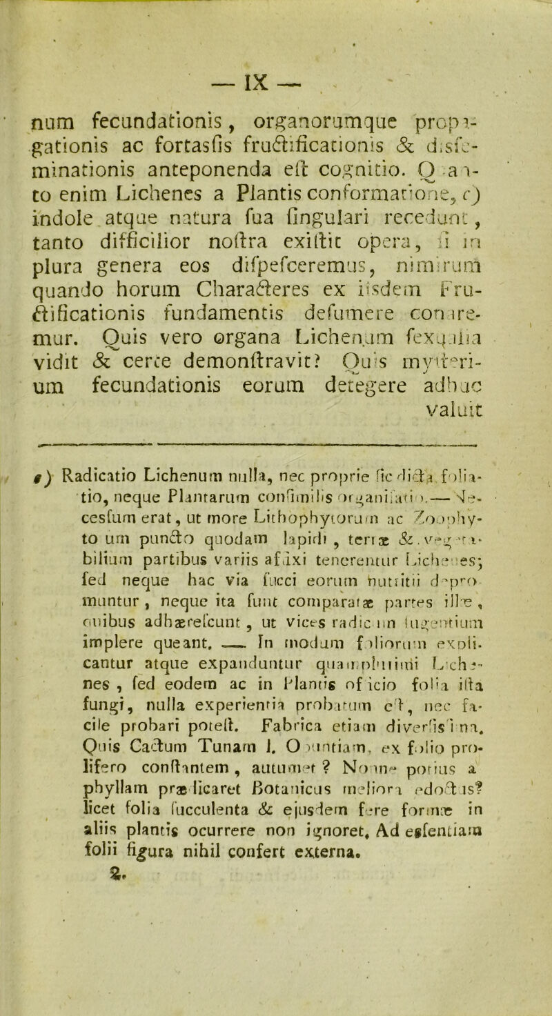 nam fecundationis, organorumqac propa- gationis ac fortasfis fradificationis & d;se- minationis anteponenda elt cognitio. O ai- to enim Lichenes a Plantis conformatione, c) indole atque natura fua lingulari recedunt, tanto difficilior noftra exiftic opera, ii jn plura genera eos difpefceremus, nimirum quando horum Chara&eres ex iisdem Fru- FLficationis fundamentis defumere cornre* mur. Quis vero organa Lichenum fexqalia vidit & cerce demonftravit? Ouis mviteri- um fecundationis eorum detegere adhuc valuit $) Radicatio Lichenum nulla, nec proprie Hc didh. filia- tio, neque Plantarum confimilis organifati >.— de- cesfum erat, ut more Lithophyiorum ac Zoophy- to urn pundo quodam lapidi , tense & . veg ,r i* bilium partibus variis afrixi tenerentur Liche; es; fed neque hac via fncci eorum butritii d'pn> luuntur, neque ita funt comparatae partes ille, anibus adhserelcunt , ut vices radie nn (umentium implere queant. _ In modum f iliorum expli- cantur atque expanduntur quam plui inii Liche- nes , fed eodem ac in Plantis of icio folia illa fungi, nulla experientia probatum ed, nec fa- cile probari potelt. Fabrica etiam diverlisTna. Quis Caelum Tunam 1. O vmtiam, ex folio pro- lifero conflantem, autumer? No m- potius a phyllam pradicaret Botanicus meliora edo&is? licet folia Cucculenta & ejusdem fere formas in ali is plantis ocurrere non ignoret, Ad esfentiam folii figura nihil confert externa.