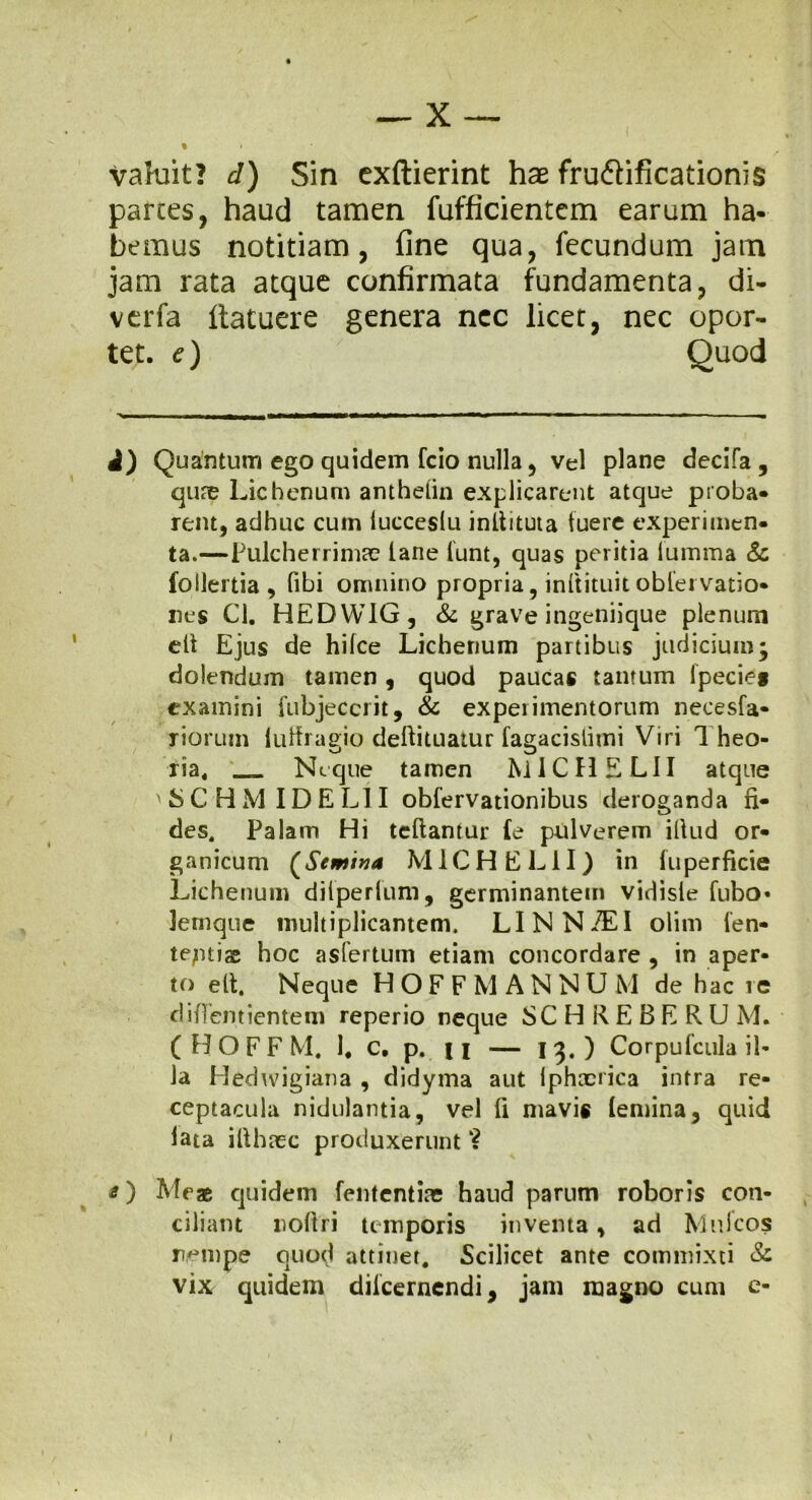 1 valuit? d) Sin exftierint hae fru&ificationis parces, haud tamen fufficientcm earum ha- bemus notitiam, fine qua, fecundum jam jam rata atque confirmata fundamenta, di- verfa Itatuere genera nec licet, nec opor- tet. e) Quod i) Quantum ego quidem fcio nulla, vel plane decifa , qu?e Lichenum anthelin explicarent atque proba- rent, adhuc cum lucceslu inllituta tuere experimen- ta.—Pulcherrimae lane iunt, quas peritia lumma & foilertia , fibi omnino propria, inftituit obleivatio- nes Cl. HEDW1G, & grave ingeniique plenum ett Ejus de hilce Lichenum partibus judicium; dolendum tamen, quod paucas tantum lpecies examini fubjeccrit, & experimentorum necesfa- riorum luffragio deftituatur fagacislimi Viri Theo- o J ria, __ Neque tamen MIC HELII atque ' S C H M IDE LII obfervationibus deroganda fi- des. Palam Hi teftantur le pulverem illud or- ganicum (Semina M1CHEL1I) in fuperficie Lichenum diiperfum, germinantem vidisle fubo« Jernque multiplicantem. LINN/EI olim len- teptiae hoc asfertum etiam concordare , in aper- to ett. Neque H O F F M A N N U M de hac re difTentientem reperio neque SC H K E B E R U M. ( H O F F M. 1. c. p. 11 — 13.) Corpufcula il- la Hedwigiana , didyma aut lphxrica intra re- ceptacula nidulanda, vel fi mavis (emina, quid lata illhaec produxerunt O Me® quidem fententiae haud parum roboris con- ciliant noftri temporis inventa, ad Mufcos nempe quod attinet. Scilicet ante commixti & vix quidem dilcernendi, jam magno cum e- I
