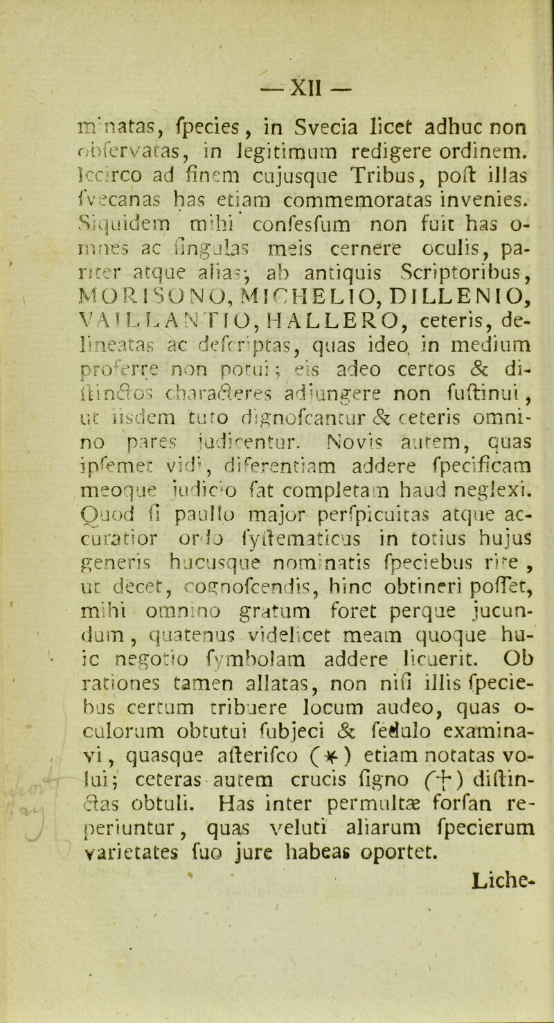 mmatas, fpecies, in Svecia licet adhuc non obfervatas, in legitimum redigere ordinem. Iccirco ad finem cujusque Tribus, poft illas fvecanas has etiam commemoratas invenies. Siquidem mihi confesfum non fuit has o- innes ac lingulas meis cernere oculis, pa- riter atque alia'-, ab antiquis Scriptoribus, MORI SONO, MICHELIO, DJLLBNIO, V A i L LAN FIO, HALLERO, ceteris, de- lineatas ac defcrptas, quas ideo, in medium proOrre non potui; eis adeo certos & di- llinflcs charafteres ad'ungere non fu-ftinui, ut iisdem tuto dignofcantur & ceteris omni- no pares iudmentur. Novis autem, quas ip^emet vid;, diferentiam addere fpecificam meoque iudicm fat completam haud neglexi. Quod fi paullo major perfpicuitas atque ac- curatior ordo fyllematicus in totius hujus generis hucusque nominatis fpeciebus r i*e , ut decet, cognofcendis, hinc obtineri pofTet, mihi omnino gratum foret perque jucun- dum , quatenus videlicet meam quoque hu- ic negotio fymbolam addere licuerit. Oh rationes tamen allatas, non nifi illis fpecie- bus certum tribuere locum audeo, quas o- culorum obtutui Lubjeci & fedulo examina- vi, quasque afterifco (*) etiam notatas vo- lui; ceteras autem crucis ligno diffin- das obtuli. Has inter permultae forfan re- periuntur, quas veluti aliarum fpecierum varietates fuo jure habeas oportet. Liche-