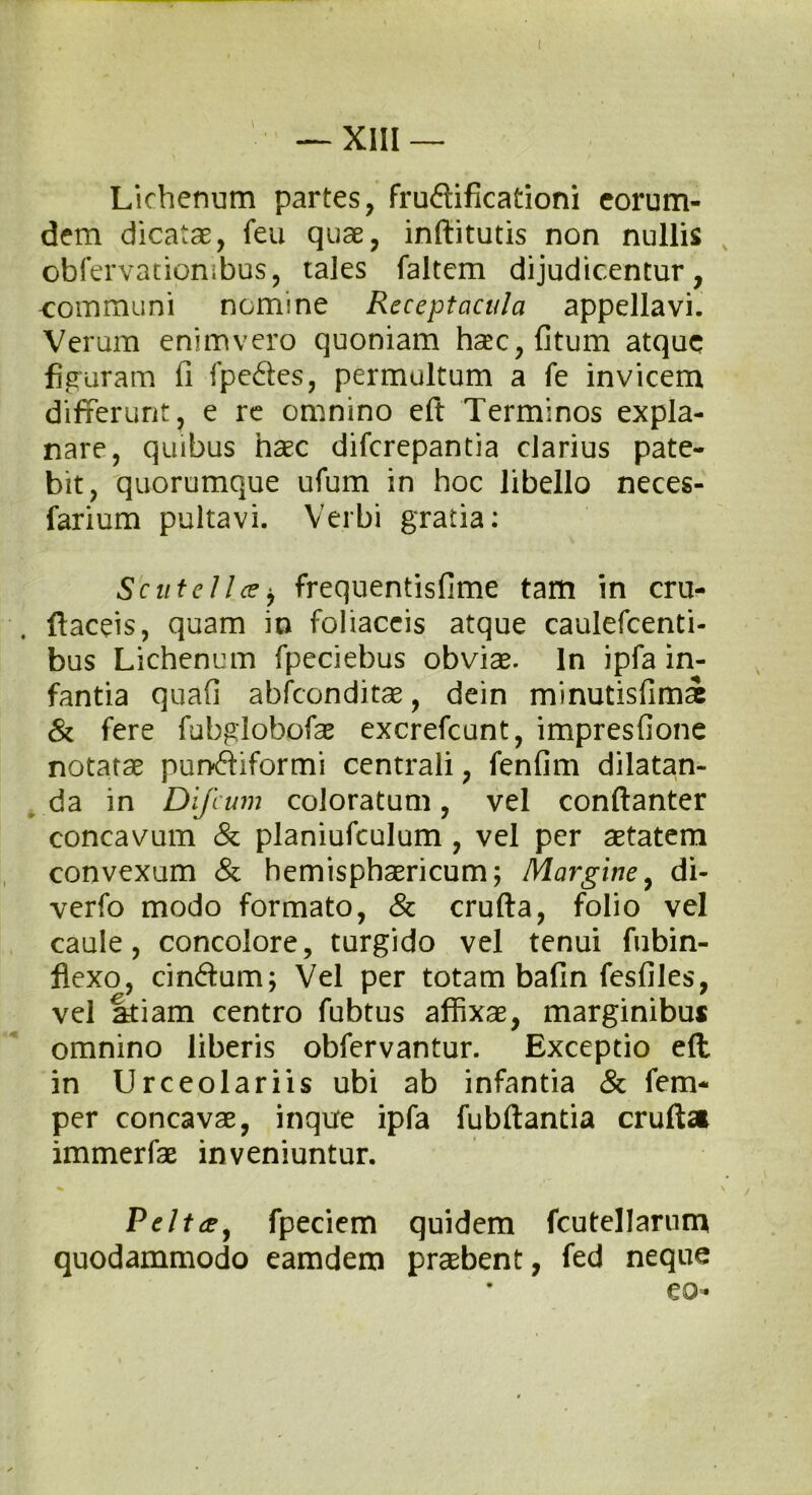 ( — XIII — Lichenum partes, fruftificationi eorum- dem dicatae, feu quae, inftitutis non nullis obfervatiombus, tales faltem dijudicentur, communi nomine Receptacula appellavi. Verum enim vero quoniam haec, (itum atque figuram fi fpeftes, permultum a fe invicem differunt, e re omnino eft Terminos expla- nare, quibus haec diferepantia clarius pate- bit, quorumque ufum in hoc libello neces- farium pultavi. Verbi gratia: Scutelice> frequentisfime tam in cru- ftaceis, quam io foliaceis atque caulefcenti- bus Lichenum fpeciebus obviae. In ipfa in- fantia quafi abfeonditae, dein minutisfirn^ & fere fubglobofae excrefcunt, impresfione notatae punftiformi centrali, fenfim dilatan- da in Difcum coloratum, vel conftanter concavum & planiufculum , vel per aetatem convexum & hemisphaericum; Margine, di- verfo modo formato, & crufta, folio vel caule, concolore, turgido vel tenui fubin- flexo, cinftum; Vel per totam bafin fesfiles, vel atiam centro fubtus affixae, marginibus omnino liberis obfervantur. Exceptio eft in Urceolari is ubi ab infantia & fem* per concavae, inque ipfa fubftantia crufta immerfae inveniuntur. Peltce, fpeciem quidem fcutellarum quodammodo eamdem praebent, fed neque eo-