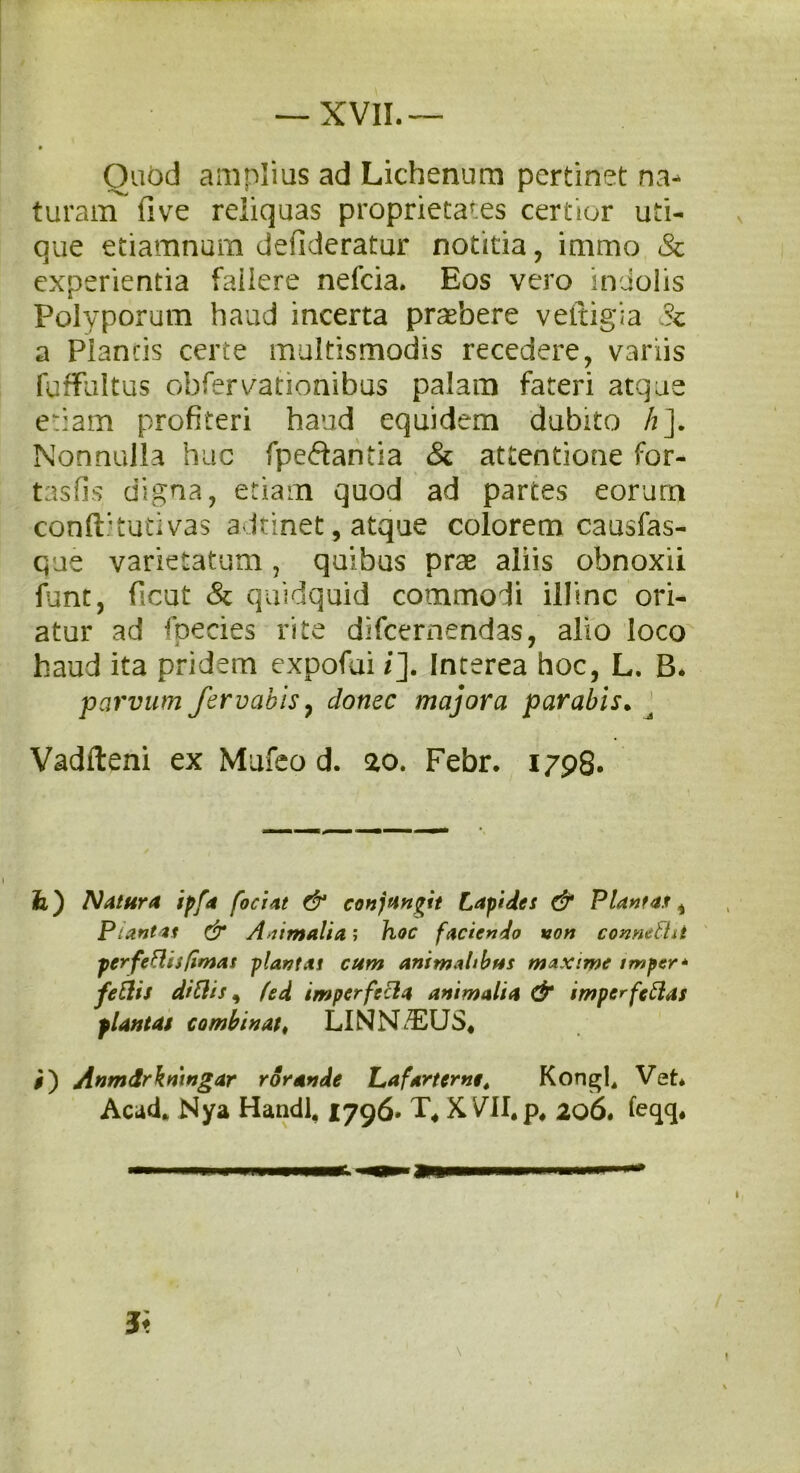 Ouod amplius ad Lichenum pertinet na- turam (i ve reliquas proprietaTes certior uti- que etiamnum defideratur notitia, immo & experientia fallere nefcia. Eos vero indolis Polyporum haud incerta praebere veitigia Sz a Plancis certe multismodis recedere, variis fuffultus obfervationibus palam fateri atque etiam profiteri haud equidem dubito h]. Nonnulla huc fpedantia & attentione for- t as fis digna, etiam quod ad partes eorum conftitutivas a Innet, atque colorem causfas- que varietatum, quibus prae aliis obnoxii fiunt, ficut & quidquid commoli illinc ori- atur ad fpecies rite difcernendas, alio loco haud ita pridem expofui i]. Interea hoc, L. B. parvum fer vobis, donec majora parabis. Vadfteni ex Mufeo d. ao. Febr. 1798. fe) Natura ipfa foci at & conjungit Lapides & Plantas 4 Plantas & Animalia; hoc faciendo non connefht perferiis [imas plantas cum animalibus maxime imper* feftis di SI is, fed imperfecla animalia & imper fc flas plantas combinat, LINNiEUS* #) Anmdrkmngar rorande Laf*rterne4 Kongl, Vet* Acad* Nya Handl, 1796* T* XVII.p, 206. feqq.