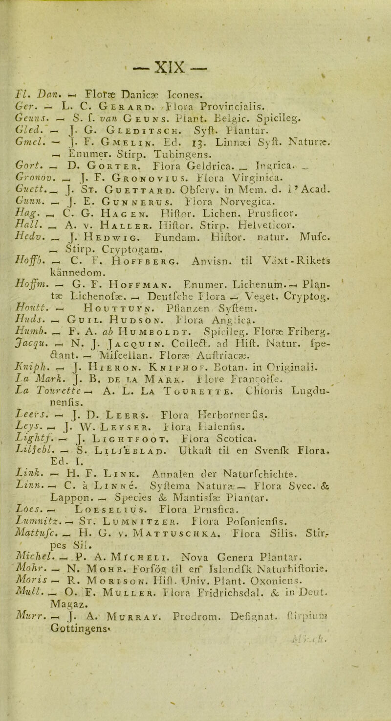 jFI. Dan. —< Florae Danicse Icones. Gcr. —. L. C. Gerard. -Flora Provincialis. Gcuns. —. S. f. van Geuns. Piant. Belgic. Spicileg. Gled. —< J. G. Gleditsck. Syft. Piantar. Gmel. — |. F. Gmelin. Ed. 13. Linnsei Syft. Naturec. —1 Enumer. Stirp. Tubingens. Gort. _ D. Gorter. Flora Geldrica. ^ Ingrica. Gronov. _ J. F. G r o n o v 1 u s. Flora Virginica. Guett. _ J. St. Guettard. Obfery. in Meni. d. i7 Acad. Gunn. — J. E. Gunnerus. Flora Norvegica. Hag. C. G. Hagen. Hiftor. Lichen. Prusficor. Hali. _ A. v. Haller. Hiftor. Stirp. Heiveticqr. Hcdv. _ J. Hedv/ig. Fundam. Hiftor. natur. Mufc. —. Stirp. Cryptogam. Hoffb. _h C. F. Hofeberg. Anvisn. til Viixt-Rikets kannedom. Hoffm. — G. F. Hoffman. Enumer. Lichenum.—< Plan- tse LichenoLe. —. Deutfche I lora — Veget. Cryptog. Houtt. —< LIouttuyn. Pflanzen Svftem. Huds. —, Guil. Hudson. Flora Angiica. Hutnb. _ F. A. ab Humboldt. Spicileg. Florae Friberg. Jacqu. —< N. J. Jacquin. CoilefL ad Llift. Natur, fpe- btant. — Mifceiian. Flor?e Auftriacae. Kniph. —< J. Hieron. Kniphoc. Eotan. in Originali. La Mark. T. B. de la Mark. Ilore Francoife. La Tourette —. A. L. La Tourette. Chioris Lugdu- nenfis. Leers. —. J. D. Leers. Flora Llerbornenfts. Leys. J. W. Leyser. Flora Halenfts. Lightj. —< J. Ligktfoot. Flora Scotica. Liljebl. —. S. Liljeelad. Utkaft til en Svenlk Flora. Ecl. I. Link. —. H. F. Link. Annalen der Naturfchichte. Linn. — C. a LiNNe. Syftema Natura;—. Flora Svec. & Lappon. — Species & Mantisfa; Piantar. Loes. —< Loes EL tus. Flora Prusfica. Lumnitz. —< St. Lumnitzer. Flora Pofonienfis. Mattufc. _ H. G. v. Mattuschka. Flora Silis. Stir,- pes Sil. Michel. _ P. A. MIcheli. Nova Genera Piantar. Molar. —. N. Mohr. Forfog til eri* Islandfk Naturhiftorie. Moris — P^. Morison. Llift. Univ. Piant. Oxoniens. Muli. r-. O. F. Muller. Flora Fridrichsdal. & in Dent. Magaz. Murr. —. J. A. Murray. Prcdrom. Defignat. ftirpiuni Gottingens* M r.th.