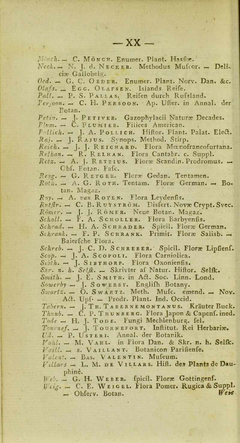 RVnch. -h C. Monch. Enumer. Piant. Hasfi?r. NccJi.,— N. J. d. Necker. Methodus Mufcor. — Deli- cia Gallobelg. Oed. —( G. C. Oed er. Enumer. Piant. Norv. Dan. &c. Olafs. _ Egg. Olafsen. Islands R.eife. Pali, r—h P. S. Pallas. Reifen durch Rufsland. Perjoon. —. C. H. Persoon. Ap. Ulter. in Annal. der Eotan. Petii). —< ]. Peti ver. Gazophylacii Naturse Decades. Pium. —< C. Plumier. Fiiices American. Pnllich. —■ J. A. Pollich. Hiftor. Piant. Palat. Elect. Raj. »—h ]. Rajus. Svnops. Method. Stirp. Reicb. -h J. J. Reichard. Flora Mcenofrancofurtana. Relhan. — R. Relhan. Flora Cantabr. c. Suppi. Retz. -h A. j. Retzius. Florae Scandin. Prodromus. >— Obf. Eotan. Fafc. R-eyg. h G. Reyger. Florae Gedan. Tentamen. R.dth. —< A. G. Roth. Tentam. Flor se German. —■ Bo- tan. Magaz. Rny. A. van Royen. Flora Leydenfis. Rvtjlr. r-* C. B.Rutstrom. Disfert.Nov^eCrypt.Svec. Romer. _. J. J. Romer. Neue Botan. Magaz. Scholl. F. A. Scholler. Flora Barbyenfis. Schrad. -h FI. A. Schrader. Spicii. Florae German. Schrank. F. P. Scrrank. Primit. Florae Salisb. —• Baierfche Flora. Schreb. _ J. C. D. Schreber.' Spicii. Florae Lipfienf. Scop. 1—h J. A. Scopoli. Flora Carniolica. Sibtli. J. Sibthorp. Flora Oxonienfis. Siir. n. h. Seljk. _. Skrivter af Natur. Fliftor. Selfk. Smith. f—< J. E. Smith. in AT. Soc. Linn. Lond. Snwerby —. f. Soverb?. Englifh Botany. Srvartz. ^ O. Swartz. Meth. Mufc. emend. Nov. AT. Upf- Prodr. Piant. Ind. Occid. Tabem. —< J.Th. Tabernemontanus. Krauter Buck. Thunb. —< C. P. Thunberg. Flora Japon & Capenf. ined. Tode H. J. Tode. Fungi Mechlenburg. fel. Tournef. _ f. Tournefort. Inftitut. Rei Herbariae. Ujl. — P. Usteri. Annal. der Botarik. Vahl. r-, M. Vaiil. in Flora Dan. & Skr. n. h. Selfk. Vaill. —1 s. Vaillant. Botanicon Parifienfe. Vale ut. Bas. Valenti n. Mufeum. Villars -h L. M. de Villars. Hift. des Plants de Dau- phine. RV,’. _ G. H. Web er. fpicil. Florse Gottingenf. IJ cig. —< C. E. Weigel. Flora Pomer. Rugica & Suppi. Obferv. Botan. Wcrt