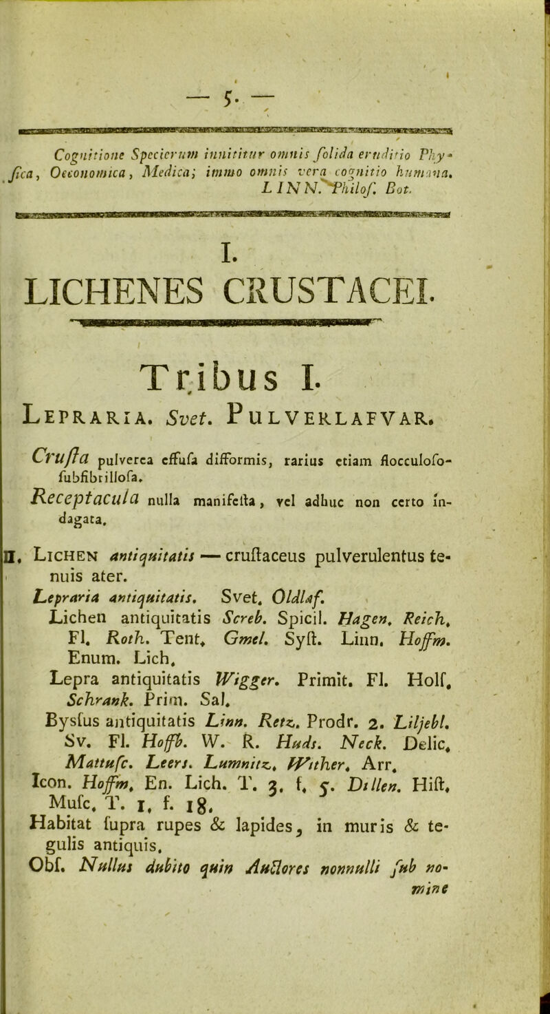 Cognitione Spccicrum innititur omnis f'olida eruditio Phy* fica, Oeconomica, Medicai itnmo omnis vera cognitio humana, LINN^Philof, Bot. i. LICHENES CRUSTACEI. Tribus I. LePRARIA. Svdt. PuLVERLAFVAR. Crilfta pulverea effufa diiformis, rarius etiam flocculofo- fubfibrillofa. Receptacula nulla manifclta, vel adhuc non certo in- dagata, v H. Lichen antiquitatis — cruftaceus pulverulentus te- nuis ater. Lepraria antiquitatis, Svet. Oldlaf, Lichen antiquitatis Screb, Spicii. Hagen, Reich. FI. Roth, Tent* Gmel, Syft. Linn, Hojfm. Enum. Lich. Lepra antiquitatis Wigger. Primit. FI. Holf* Schrank. Prim. Sal. Bysfus antiquitatis Linn. Retz. Prodr. 2. Liljebl, Sv. FI. Hoffb, W. R. Huds, Neck. Delie* Mattufc. Leers. Lumnitzt ff^tther4 Arr. Icon. Hojfm, En. Lich. T. 2. f* c. Dillen, HilL Mufc. T. 1, f. 18. Habitat (upra rupes & lapides5 in muris & te- gulis antiquis. Obf. Nullus dubito quin Auttores nonnulli fub no* mine