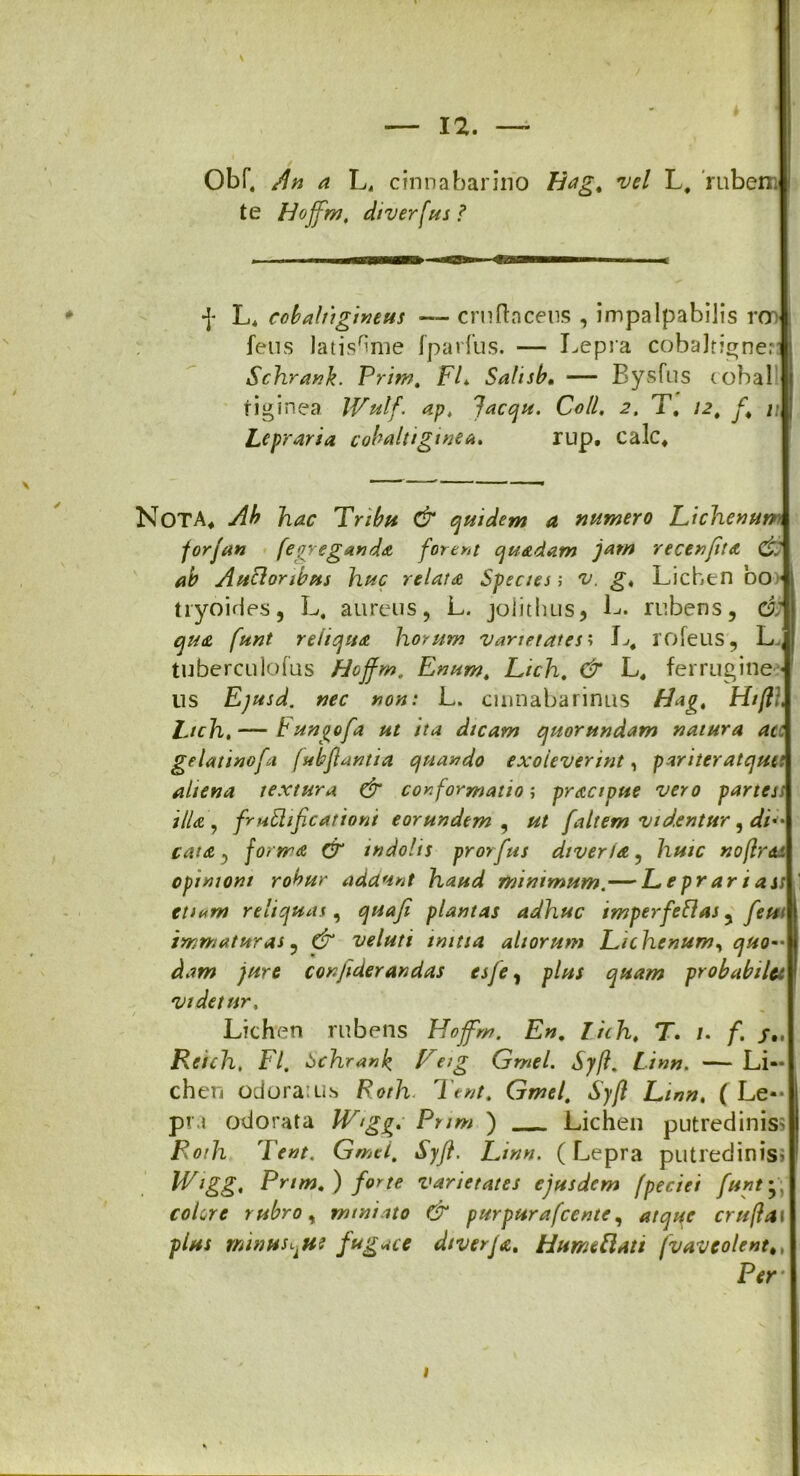 \ Obf, An a L„ cinna barino Hag. vel L. rubem te Hojfm, diverfus ? f L. cobaltigineus — cruflacens , impalpabilis ron fetis Jatis^me fparfus. — Lepra cobaJtigner: Schrank. Prim. FL Salisb, — Bysfus tobal riginea IVulf. ap, lacqu. Coli, 2, T. 12. [. u Lepraria cobaltiginea. rup, calc. Nota, Ab lnac Tribu & quidem a numero Lichenum for/an fegreganda forent quadam jam recenfta & ab Ancioribus huc relata Species; v. g, Lichen 00) tiyoides, L. aureus, L. joiithus, L. rubens, di qua funt reliqua horum varietates i L# rofeus , L^ tuberculofus Hojfm, Enum, Lich, & L, ferrugine •' lis Ejusd. nec non: L. cinnabarinus bdag, Htfli, Lich. — Fungofa ut ita dicam quorundam natura acc gelatinofa fubflantia quando exoleverint, pariteratqutt aliena textura & conformatio; practpue vero partes> illa , frutlificationi eorundem , ut [altem videntur, di cata, forma & indolis prorfus dtveria, huic noflr&t opinioni robur addunt haud minimum,— Leprariass tu«m reliquas, quafi plantas adhuc imperfeflas, [eu immaturas, & veluti initia aliorum Lichenum, quo- dam jure corfiderandas esje, plus quam probabilet videtur, t ^ Lichen rubens Hofm. En. lich, T. /. f. Reich, FI. bchranb b'reig Gmel. Syfl, Linn. — Li- chen odora: Lis Roth Tent. Gmel. Syfl Linn. ( Le- pra odorata W‘gg. Prim j Lichen putredinis? Roth Ient. Gmel, Syfl. Linn. ( Lepra putredinis» Wigg, Prim.) [orte varietates ejusdem (peciei funt *, colore rubro, miniato & purpurafcente, atqqe crufla\ plus minHSijie fugace diverja. Humeftati fvavcolenttt 1