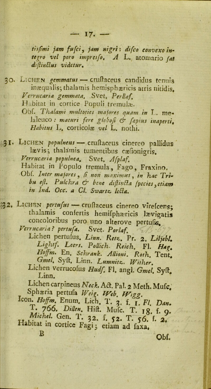 infimi jam fufci, jam nigri; difco convexo in- tegro vel poro imprcsfo, A L. atomario /4* difii nilus videtur* inaequalis; thalamis hemisphaericis atris nitidis* Verrucaria gemmata, Svet. Perllaf\ Habitat in cortice Populi tremulae. Obf. Thalami multoties majores quam in T . me* laleuco ; maturi fere globo fi & faptus inaperti # Habitus L, corticoiae vel L. nothi. 31. Lichen populneus—cruftaceus cinereo pallidus laevis; thalamis tumentibus caelionigris. Verrucaria populnea. Svet. Afplaf, Habitat in Populo tremula. Fago, Fraxino. Obi. Inter majores, [i non maximus ? in hac Tri- bu e fi. Pulchra & bene difiinlla fpecies ^etiam in Ind, Occ, a Cl. Sivartz, Ulla, 1 Lxchsn pertufus — cruftaceus cinereo virefcens; thalamis confertis hemifphaericis levigatis concoloribus poro uno alterove pertulis* Verrucaria? pertuja, Svet Porlaf. Lichen perfulus. Linn. Retz. Pr. 2. Liljebl. Lightf, Leers, Pollich. Reich, FI. H*<r. Hoffm. En, Schrank. Allioni, Roth, Tent, Gmel, Syft, Linn. ILumnitz,. Wither, Lichen verrucofus Hudfi FI. angi. Gmet. Syft, Linn. Lichen carpineus Nech Ad. Pal. 2 Meth. Mufc, Sphaeria pertufa Weig. IVeb, Wigg, l£on. Hoffm Enum. Lich. T. 5. f. h FI. Da». T' 766. mu„. Hift. Mufc. T. 18. f. Q. T4 w,CT' Ge‘ T' 5.2. f. S2. T. y6. f. 2. Habitat in cortice Fagi 3 etiam ad faxa* B Obf.