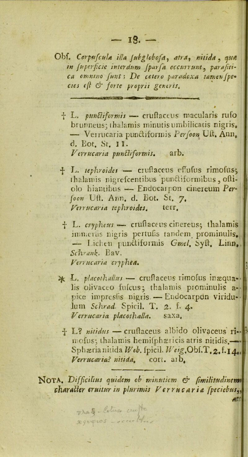 Ohf» CorpuficuU illa jubglobofia^ atra, nitida 9 qufi m fu perficio interdum Jp^rfa occurrunt5 parafiti- ca omnino fiunt; De cetero paradoxa tamenJpe° cies e(l & forte proprii generis. •J* L, punft i formis *— cruftaccus macularis rufo brunneus; thalamis minuris umbilicatis nigris* — Verrucaria pundiformis Ferfioon Uft, Anu, d. Eot. St, 1 2. Verrucaria pundiformis, arb. f L. tephroides — cruftaceus effufus rimofus^ thalamis nigrefcentibus pundiformibus , ofti- o!o hiantibus — Endocarpon cinereum Pera focn Uft. Ann, d. Eot. St. J, Verrucaria tephroides, terr, f L. cryphtus ■=— crufiaceus cinereus; thalamis immerfis nigris pertuOs tandem prominulis* — Lichen pundiformis Grnel, Syft, Linn* Schrank• Eav, Verrucaria cryphia, ^ L, placothailus -— cruftaceus rimofus inaequa- lis oiivaceo fufcus; thalamis prominulis a- pice impresiis nigris —Endocarpon viridu- lum Schrad. Spicii. T. 2. f. 4. Verrucaria placothalla. saxa, % d* L? nitidus — cruftaceus albido olivaceus ri- mo fu s; thalamis hemifphaeiicis atris nitidis.— Sphaeria nitida Web. fpicil. ^ c/^.Obf.T, 2*^14., Verrucas ia* nitida, con. aib# NoTA, Difficilius quidem cb minutiem & (imihtudincrm charatler eruitur in plurimis Verrucaria fpeciebns3, At'