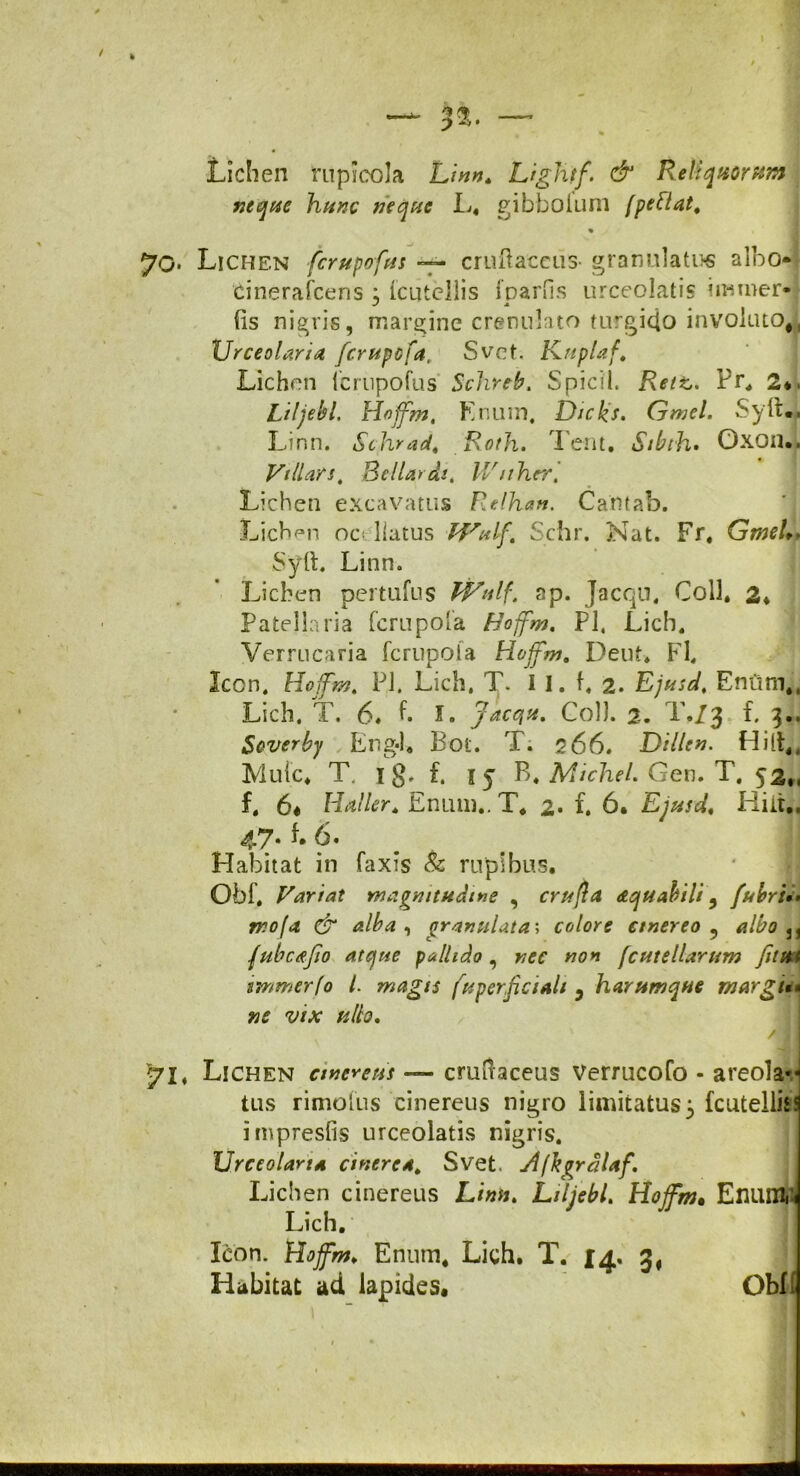 Lichen mpicola Lmn, Lightf. & Reliquorum neque hunc neque L. gibboium (peftat, « 70. Lichen fcrupofus — cruftaceus- granulatus albo cinerafcens : Icutellis fpariis urceolatis iimner- ✓ 4 fis nigris, margine crenulato turgido involutod Urceolaria fcrupcfa, Svet. Kuplaf. Lichen fcrupofus Schreb. Spicii. Rettj, Pr, 2*. Liljebl. Hojfm. Knum, Dicks. (jmel. Syfiv. Linn. Schrad. Roth. Tent. Sibrh. Oxon.. Villam, Bellar dt, Wuher. I Lichen excavatus Relhan. Catttab. Lichen oc< llatus PVulf. Schr. Nat. Fr. GmeU* Syfi. Linn. Lichen pertufus Wulf. ap. Jacqu, Coli. 2* Patellaria [crupola Hojfm. Pl, Lich. Verrucaria fcrupota Hojfm, Deut* FI. Icon. Hojfm, Pl. Lich, T. I I. fi 2. Ejusd. Enfim,4 Lich. T. 6« fi I» Jacqn. Coi). 2. T./3 f. 3.. Scverby Eng-1. Bot. T. 266. Di lien. Hilt,, Muic. T. 1 g, f. fy B. MiclieL Gen. T. 52., f. 6« Haller. Entmi.. T. 2« f. 6. Ejusd. Hin., 47* fi Habitat in faxis & rupibus. Obfi Variat magnitudine , crufta aquabili 9 fubri»» mofa & alba , granulata\ colore emereo 5 albo u fubcajio atque pallido , wo* /cutellarum fitm immerfo /. magis fuperjiciali 5 harttmque margi** nc vix ullo. / II 71, Lichen cinereus — cmfiaceus Verrucofo - areola-- tus rimo fus cinereus nigro limitatus3 fcutelliss impresfis urceolatis nigris. Urceolaria cinerea. Svet. Ajbgrdlaf. Lichen cinereus Lwi. Liljebl. Hojfm. EnUBM Lich. Icon. Hojfm, Enum. Lich. T. 14» 3* Habitat ad lapides. Obf