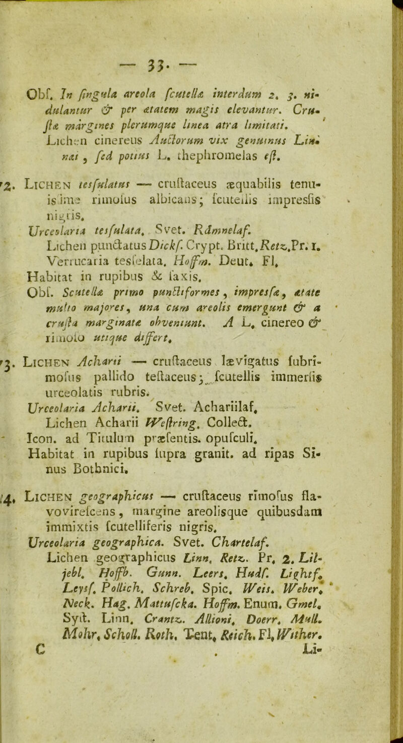33- Qbf. In fingula areola fcutelU interdum 2. «/- dulantur & per dtatem magis elevantur. Cr«- JU margines plerumque linea atra limitati. Lichen cinereus Auctorum vix genuinus Lin» nat, /ird potius L. thephromelas eft. . Lichen tesfulatus — cruftaceus aequabilis tenu- is ime rimoius albicatis; icutedis impresfis nimiis. Urceolaria tesfulata. ^vret. Rdmnelaf. Lichen pun&atusD/^/l Crypt, Brict#K^s,.Pr. 1. Verrucaiia tesielata, Hoffm. Deut* FI* Habitat in rupibus & laxis. Obi. Scutella primo puntttformes, impresfa9 Atatt multo majores, una cum areolis emergunt & a, cruda marginata obveniunt. A L, cinereo & rimoio utique differt, . Lichen Acharti — cruftaceus lsvigatus fubri- moliis pallido teftaceus} fcutellis immedis urceolatis rubris. Urceolaria Acharti. Svet. Achariilaf* Lichen Acharii Wcftring, Colled, Icon, ad Titulum pr-gefentis. opufculi. Habitat in rupibus lupra granit. ad ripas Si- nus Bothnici* * Lichen geographicus —- cruftaceus rnnofus fla- vovirefcens, margine areolisque quibusdam immixtis fcutelliferis nigris. Urceolaria geographica. Svet. Chartelaf. Lichen geographicus Linnt Retz,. Pr* 2. Lil- jebl, Hoffb. Gunn. Leers4 Hudf. Liqhtf, LeysfPolHcht Schreb. Spic, Weis, Weber* Neck. Hag. Mattufcka. Hoffm. Enuoi, Gmel* Syft. Linn, Crantzj. Allioni* Doerr. MulL MA\r< Scholl, Roth% Tent* Rcich*Y\Wtther, C . Li- N.