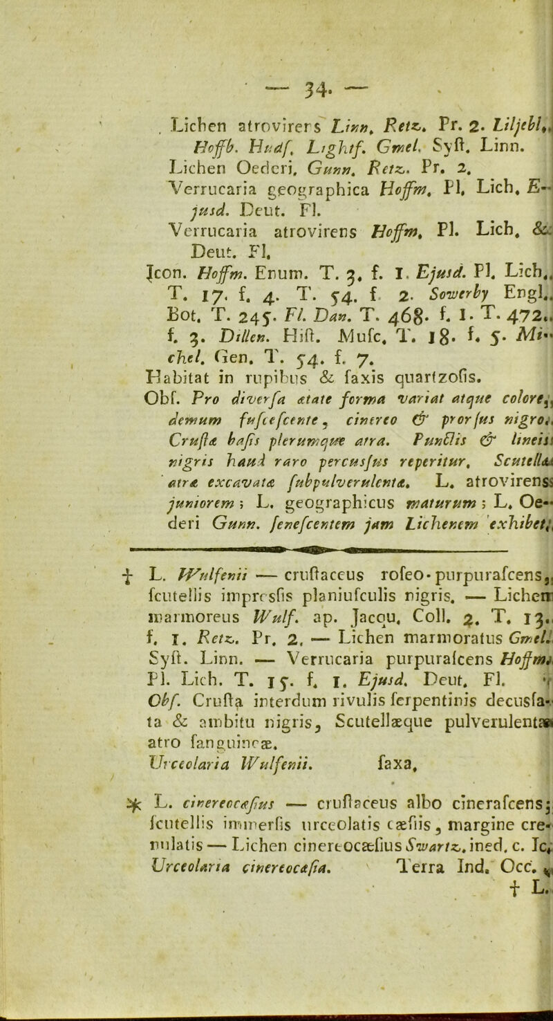 — 34- — Lichen atrovirers Linn, Retz,, Pr. 2» LiljeblA Hoffb. Hndf, LrghtfGmel. Syft. Linn. 1 Lichen Oedcri, Gunn, Retz,. Pr. 2. Verrucaria geographica Hoffm, Pl* Lich, E- jusd. Deut. FL Verrucaria atrovirers Hcffm, Pl. Lich, &. Deut. FI, Jcon. Hojfm. Erum. T. 3, f. I. Ejusd. Pl. Lich,, T. 17, f. 4. T. 54. f 2. Sowerby Ergl,. Bot. T. 245. F/. Da», T. 468» t I. T. 472«. f. 3. Dillcn. Hift. .Mufc, T. J8* L 5* chel. Gen. T. 54. f. 7. pjabitat in rupibus & faxis quarfzofis. Obf. Pro diverfa atatc forma variat atque colore,, demum fufcefcente 5 cinereo & prorfus nigro,, Crufla bafis plerumque atra. Punflis & linei st nigris haul raro percusjus re peritur, Scutelldu atra excavata, fnbpulverulcnta• L. atrovirenss juniorem ; L. geographicus maturum ; L, Oe- deri Gunn. fenefcentem jam Lichenem exhibet,, ■J- L. LVnlfenn —cruftaceus rofeo-purpurafcens,, [clitellis imprrsfis planiufculis nigris. —- Licheir marmoreus Wulf. ap. Jaccu, Coli. 3. T, 13., f, 1. Retz,. Pr. 2, — Lichen marmoratus Gmel. Syft. Linn. — Verrucaria purpuralcens Hoj}r»i< Pl. Lich. T. j y. f, 1, Ejusd, Deut, FI. v Gbf. Crufta interdum rivulis ferpentinis decnsfa- ta & ambitu nigris 5 Scutellaeque pulverulenta» atro fanguineae. Urceolaria Wulfenii. faxa, L. cinereocafus — cruftaceus albo cinerafcensp fcntellis immerfis urceolatis ca^fiis3 margine cre- rulatis—Lichen cinere ocaefius ined. c. Ic« Urceolaria ci ner eoe a/ia. ' Terra Ind, Occ. v f L.