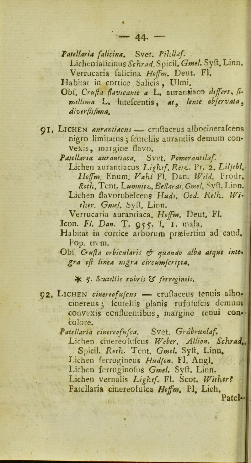 — 44- — Patellaria faticina, Svet. PihUaf, Lichenlalicinus Schrad.Spicii. Gmel. Syft, Linn. Verrucaria falicina bioffm, Deut. FI. Habitat in cortice Salicis , Ulmi. Obf. Crufla flavtcante a L. auranfciaco differt, [i* rmtlima L. lutefcentis, at9 lente cbfcrvatas diverfisfima, 91. Lichen aurantiacus—- cruftaceus albocinerafcens nigro limitatus \ fcuteliis aurantiis demum con- vexis, rnargine flavo. Patellaria aurantiaca, Svet. Pomerantslaf. Lichen anrantiacus Lifhtf.RerzPr. 2. Liljebl,■ Hojfm. Enum, Vahl FI. Dan. IVtU. Prodr* Rotln, Tent. Lumnitz,, Bellardi. Gmel, Syfb Linn. Lichen flavorubefcens Httds, Oed. Relh. IVi- ther. Gmel, Syft. Linn. Verrucaria aurantiaca. Hojfm, Deut. FI. Jcon. FI. Dan, T. 95 5*. f. 1. inala. Habitat in cortice arborum praefertim ad caud* Pop. trem. Obi Crufla orbicularis & quando alba atque inte• gra ejl tinea nigra circumfcrtpta, 5. Scutellis rubris B* ferregineis. 92* Lichen cinereofujcus — cruftaceus tenuis albo- cinereus; fcuteliis planis rufofufcis demum convexis confluentibus, margine tenui con- colore. Patellaria cinereofufca. Svet. Grabrunlaf, Lichen cinereoftrfcus Weber. Allio», Schrad, 4\ Spicii. Roth. Tent. Gmel. Syft. Linn* Lichen ferrugineus Hudfon, FI. Angi* Lichen ferruginofus Gmel, Syft. Linn. Lichen vernalis Lightf, FI. Scot. IVi ther? Patellaria cinereofufca Hojfm, Pl, Lich. Patel- 1