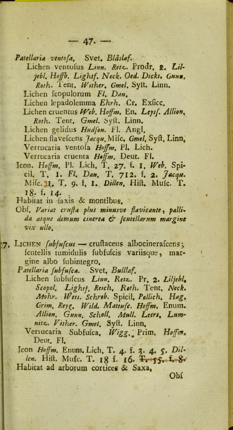 - I 47. Patellaria ventofa, Svet* Bldslaf. Lichen ventulus Ltnn. Reu,. Prodr. £. LiU Hoffb. Lightf. Neck. CM. Dtcks* 6#«ar, Roth. Tent. Wither, Gmtl. Sylt. Linn. Lichen fcopulorum F/. Lichen lepadolemma Ehrh. Cr. Exficc, Lichen cruentus Hojfm. En. Leysf. Allion% Roth. Tent. Gw*/. SytL Linn. Lichen gelidus Hudfon. FI. Angi. Lichen flavefcens Jacqu, Mifc, Gmel, Syft, Linn* Verrucaria ventofa Hojfm. PJ. Lich. Verrucaria cruenta Hojfm, Deut. FI. Icon. Hoffm, Pl. Lich. T. 27.'L I. Spi- cii. T, 1. FI, Da», T. 712. f. 2» Jacqu. Mifc.J^. T. 9. f. I. Dille», Hift. Mule. T. 18- ^ 14* : Habitat in -laxis & montibus. Obf. Pariat crujla plus minusve flavicante, polii* da atque demum anerea & jcutellarftm margine vix ullo. ;7. Lichen fubfufcus— cruftaceus albocinerafcens^ fcutellis tumidulis fubfufeis variisque, mar- gine albo fubintegro. Patellaria fubfufca. Svet, Bulllaf. Lichen fubfufcus Lin», RetzPr. 2. Liljebi* Scopol, Lightf, Reich, Roth. Tent. Neck. Mohr. Iflets. Schrtb. Spicii. Pollich. Hag, Gr/w. £<7^. £T//^. Mattufc. Hojfm. Enum. Alito», Gun», Scholl, Muli. Leers% Ltm- Vither. Gmel. Sylt. Linn, Verrucaria Subfufca, WiggPrim* HojfmA Dent. Fl. Icon Hoffm, Enum. Lich. T. 4. f. 3. 4. 5% D//* Hilt. Mufc. T. ig f. 16. Habitat ad arborum cortice* & Saxa» Obi