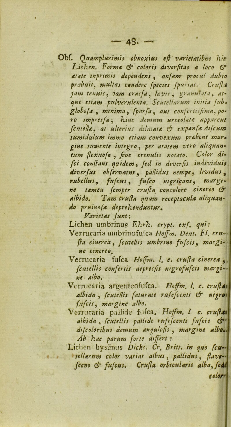 Obf. Quamplurimis obnoxius efl varietatibus hir Lichen. Forma & coloris diveyfitas a loco & atate inprimis dependens , anjam procul dubio praebuit^ multas condere [pectes jpr/nas. Crufla jam tenuis , jam crasfa, Uvis, granulata , at• que etiam pulverulenta, Scute^arum initia Jub• globe fa , minima, [parfa, conjectu fima, po- ro impresfa j hinc demum urceolatc apparent fcutella, <?/ ulterius dilatata & expanfa dtfcum tumidulum immo etiam convexum prabent mar- tumente integro, pfr atatem vero alicjuan• flexuofo , yfof crenulis notato. Color *//« /r/ conflans quidem, /» dtverfis individuis dtverfus obfervatur , pallidus nempe , lividus 9 rubellus, fufcus, nigricans, margi- tamen, femper crufla concolore cinereo & albidot Tam Crufla quam receptacula aliquan- do pruinofa deprehenduntur* Varietas Junt: Lichen umbrinus Ehrh. crypt. exf. qui: Vermcaria urnbrinofufca Flojfm. Deut. F/. fr#» /?<* cinerea, femellis umbnno fujcis, margi* I cinereot Verrucaria fufea Hoffm. I. c. cr#/?4 cinerea 9 fcutellis confertis de pr es fis ntgrofufcis margi-\ ne albo. Verrucaria argenteofufea. Hojfm. I. r. cru flati albida , fcutellis faturate rufejcenti & nigro; j fufeis, margine albo. Verrucaria pallide fufea, Hojfm. I c. cruflatl albida , fcutellis pallide rufejcenti fufeis & j dfcoloribus demum angulcfis , margine alboA Ab hac parum forte differt: Lichen bysiinus Dicks. Cr. w <700 tellarum color variat albus, pallidus, flave*-j fajcus. Crufla orbicularis alba, fe di color