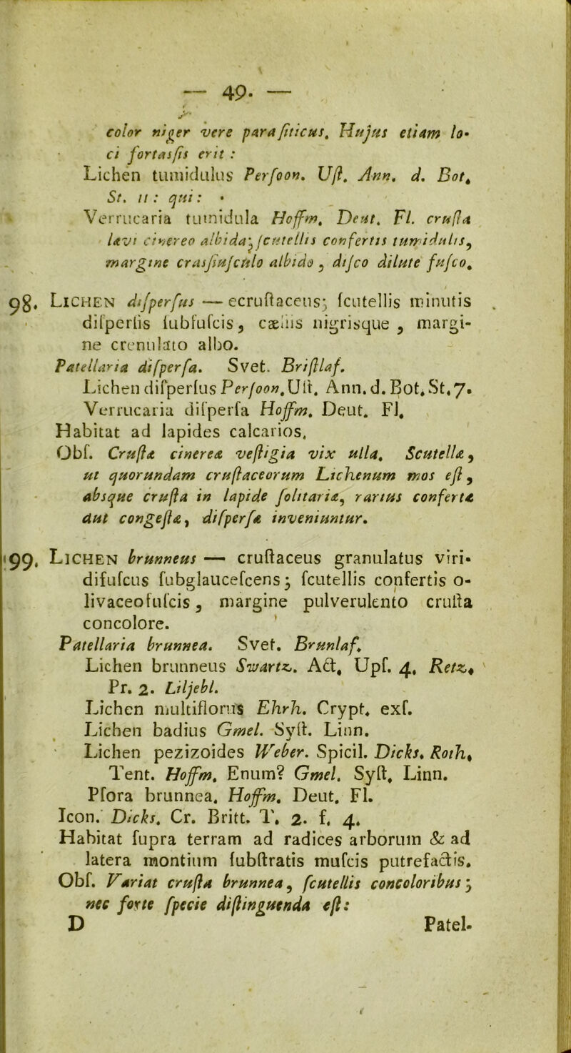 49- ~ color niger vere para jtticus, Hujus etiam lo- ci fortasfis erit : Lichen tumidulus Perfoon. Uft. Ann. d. Bot4 St. ii: qui: • Verrucaria tumidula Hoffm. Dcut. Fl. crufla Uvi cinereo albidayfcutellis confertis tumidulis, ■margine crasjiujctolo albido «, dtjco dilute fufeo. i 98. Lichen dfperfus -—ecruftaceus5 fcutellis minutis dilperlis fubfufeis, caeiiis nigrisque , margi- ne crenulaio albo. Patellaria di [per [a. Svet. Briftlaf. Lichen difperfus Perfoon, Uit. Ann. d. Bot. St4 7. Verrucaria difperfa Hojfm. Deut. Fl. Habitat ad lapides calcarios. Obf. Crufht cinerea vefligia vix ulla, ScutelU, ut quor undam cruftaceorum Lichenum mos efl, absque crufta in lapide folitaria5 rarius conferta dut congejla, difperfa inveniuntur. 99, Lichen brunneus — cruftaceus granulatus viri- difufeus fubglaucefcens • fcutellis confertis o- livaceofulcis, margine pulverulento cruda concolore. Patellaria brunnea. Svef. Brunlaf, Lichen brunneus Swartz. A£t# Upf. 4, Retz« Pr. 2* Liljebl. Lichen multiflorus Ehrh. Crypt. exf. Lichen badius Gmel. Svft. Linn. Lichen pezizoides Weber. Spicii. Dicks♦ Roth% Tent. Hojfm. Enum? Gmel. Syft. Linn. Pfora brunnea. Hojfm. Deut. FL Icon. Dicks. Cr. Britt. 1'. 2- f. 4. Habitat fupra terram ad radices arborum & ad latera montium fubftratis mufeis putrefactis. Obf. Variat crufta brunnea, fcutellis concoloribus 5 nec forte fpccie diftmguenda eft: