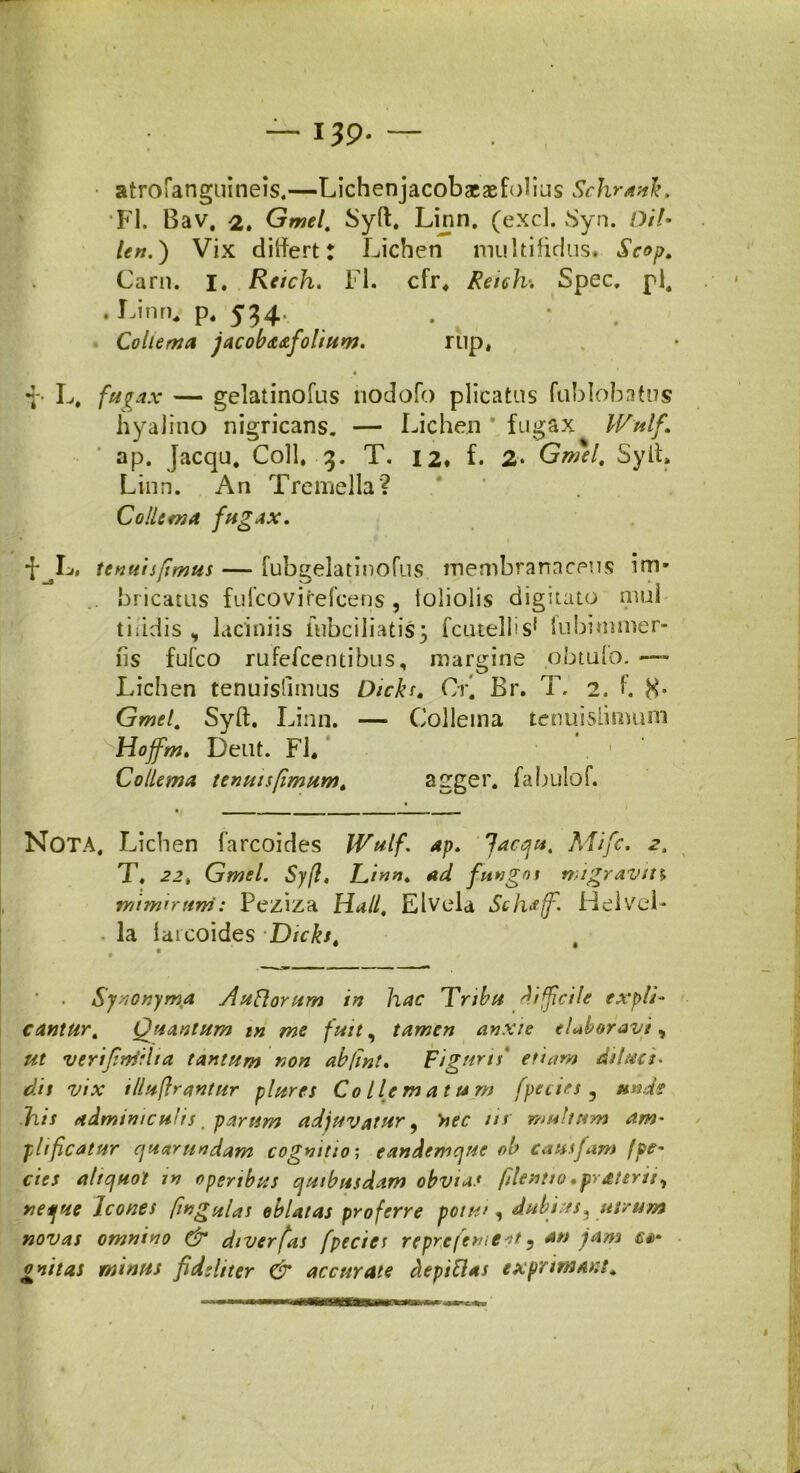 — 139* — atrofanguineis.—Lichenjacobaeasfolius Schranlt. FI. Bav. 2» Gmel. Syft, Linn. (exci. Syn. Di!• len.) Vix differt; Lichen multifidus. Scop. Carn. i, Reich. Fl. cfr, Reich. Spec. pl. . Linn,» p, 534 Collema jacoba&foliuw. rup, •p L, fugax — gelatinofus nodofo plicatus fublobatus hyalino nigricans. — Lichen * fugax IVulf. ap. Jacqu. Coli, 3. T. 12. L 2* Gmil, Syit» Linn. An Tremella? Collema fugax. f L, ttnuispmus — fubgelatinofus membranaceus im- .. bricatus fulcovirefcens , toliolis digitato mul tiiidis , laciniis lubciliatis3 fcuteliilubitnmer- fis fufco rufefcentibus, margine obtufo. — Lichen tenuislimus Dicks. Cr’ Br. T. 2. L H* Gmel. Syft. Linn. — Collema tenuislimum Hojfm. Dent. Fl. . 1 Collema tenuis fimum ^ agger, fabulof. NOTA, Lichen farcoides Wulf. ap. Jacqu. Mifc. .2. T, 22, Gmel. Syfl, Linn* ad fungos migravin rmmiruni: Peziza Hali, Elvela Sclwff. Helvel- la laicoides Dicks. . • ' . Synonyma Slu florum in hac Tribu drfficile expli- cantur . Quantum in me fuit, tamen anxie elabor ani , verijiniilta tantum non abjint. Figuris' etiam diluci- dis vix illuftrantur plures Colle matum fpecies 3 unde his adminiculis. parum adjuvatur, >>cc m’ multum am- plificatur cjuarundam cognitio; eandemque ob cautfam fpe- cies aliquot in operibus quibusdam obvias filentio.prateriiy neque Icones fwgulas oblatas proferre potu', dubius5 utrum novas omnino & diverfas fpecies repre ferae st ? onitas minus fideliter & accurate depiflas exprimant* I