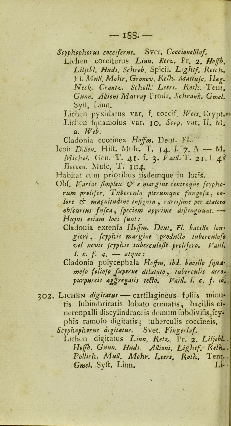 Scyphophorus cocciferus. Svet, Coccionelllaf. Lichen cocciferus Lmn. Retz,. Pr, 2, Hoffb, Liljeb/ Huds. Schreb, SpiciJ. Lightf Renh, F i» Alnll. Mohr, Gronov, Refh. Alattufc. Hag. Neck' C.rantZj. Scholll Leers. Roth. Tent* Gunn. Alhoni Ai arra) Prodr* Schrank. Gmel. Svit, Limi* V Lichen pyxidatus var. f, coccif. Grypi:.» Lichen iquamolus var. io. Scopt var, II. ivi. a. IVeb. Cladonia coccinea Hojfm. Deuf. FI. Icon Di lien. Hili. Alide. T. 14, f. 7. A — M. MichcL Gon. T. 41. f. 5. Vatii.'L. 21. f 4? Boccov. A Life, T. 104. Habitat cum prioribus iisdemque in locis. ” Obf, Variat /implex & e margine centroque fcypho- ram preltfer, i ubercula plerumque funge (a, co- lore (jr magnitudine mjignta 5 raris fime per atatem obfcurtus fufea 5 fpeciem apprime dijlmguunt. — Hujns etiam loci funt: Cladonia extenta Hojfm. Deut4 FI. bacillo lon• giori, fcyphis margine produfto tuberculofo vel novis Jcyphis tuberculofii prohjero. Vatii, l. c. f. 4, — atque: Cladonia poiycepbaia Hojfm, ibJ. bacillo fqua- mejo foliofo fuperne dilatato 9 tuberculis atro- purpureis aggregatu teUot Vatii, l. c, /. 10,, 302. Lichen digitatus — cartilagineus foliis minu- tis lubimbricatis lobato crenatis, bacillis ci- nereopalli discylindraceis demum (ubdivifis,fcy- phis ramofo digitatis3 tuberculis coccineis, Scyphophorus digitatus. Svet. Fingerlaf. Lichen digitatus Linn. Retz, Fr. 2. Liljebl. Hejfb. Gunn. Huds. Allioni, Lightf Rtlh•. Pollich. Muli, Mohr. Leers t Roth* Tent. Gmel. Syft. Linn* Li-