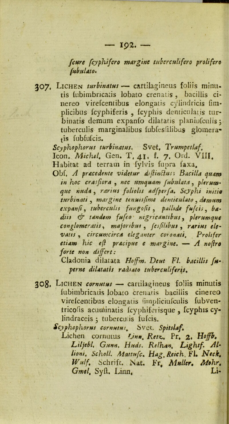 fctire fcyphifcro margine tuberculifero prolifero /fibulato. 307. L ichen turbinatus— cartilagineus foliis minu- tis fubimbricatis lobato crenatis , bacillis ci- nereo virefcentibus elongatis cylindricis fmi- plicibus fcyphiferis , fcyphis denticulatis tur- binatis demum expanfo dilatatis planiufcuiis; tuberculis marginalibus lubfes(ilibas glomera- tis fubfufcis. Scyphophorus turbinatus. Svet, Trumpetlaf. Icon. Michsf Gen. T, 41, f. j, Ord. VIII, Habitat ad terram in fylvis fupra faxa, Obf. A pracedente videtur d>flinftus; Bacilla cjuam in hoc crasfiora 9 nec umquam fubulata ? plerum* que nuda, rarius foliolis adfperfa* Scyphi initia turbinati 5 margine tenuis fime denticulato . demum expanfi, tuberculis fungo fis 9 pallide fufcis 5 ba- dns & tandem fufco nigricantibus 9 plerumque conglomeratis, majortbut, fesfihbus , rarius ele- vatis , circumcirca eleganter coronati, Proh fer etiam hic efl pracipue e margine. — yf #<?/?ra N yijK/f »0« differt: Cladonia dilatata Hojfm. De ut FL bacillis fu- perne dilatatis radiato tuber culi feris* 308. Lichen cornutus — cartilagineus foliis minutis fubimbricatis lobato crenatis bacillis cinereo virefcentibus elongatis dmpliciufculis fubven- tricolis acuminatis fcyphiferisque 3 fcyphis cy- lindraceis 5 tubercu is fufcis. Scyphophorus cornutus, bvec. Spitslaf* Lichen cornutus *Jnn. Retz,* Pr* 2« Hoffb4 Liljebl, Gunn, Huds. Relhan, Lightf. AI- //0*/, ScholL Mattufc. Hag.Reich, FU Neek, Wulf; bchrift. Nat. Frf Mulier. G.W, Syfl. Linn, Li- 1